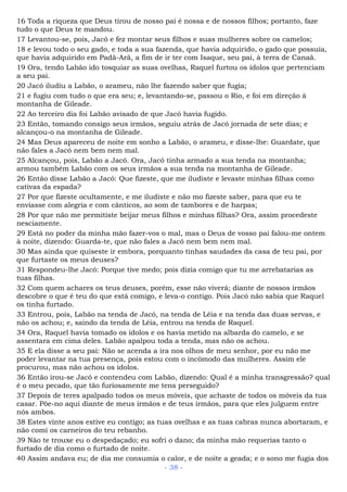 16 Toda a riqueza que Deus tirou de nosso pai é nossa e de nossos filhos; portanto, faze
tudo o que Deus te mandou.
17 Levantou-se, pois, Jacó e fez montar seus filhos e suas mulheres sobre os camelos;
18 e levou todo o seu gado, e toda a sua fazenda, que havia adquirido, o gado que possuía,
que havia adquirido em Padã-Arã, a fim de ir ter com Isaque, seu pai, à terra de Canaã.
19 Ora, tendo Labão ido tosquiar as suas ovelhas, Raquel furtou os ídolos que pertenciam
a seu pai.
20 Jacó iludiu a Labão, o arameu, não lhe fazendo saber que fugia;
21 e fugiu com tudo o que era seu; e, levantando-se, passou o Rio, e foi em direção à
montanha de Gileade.
22 Ao terceiro dia foi Labão avisado de que Jacó havia fugido.
23 Então, tomando consigo seus irmãos, seguiu atrás de Jacó jornada de sete dias; e
alcançou-o na montanha de Gileade.
24 Mas Deus apareceu de noite em sonho a Labão, o arameu, e disse-lhe: Guardate, que
não fales a Jacó nem bem nem mal.
25 Alcançou, pois, Labão a Jacó. Ora, Jacó tinha armado a sua tenda na montanha;
armou também Labão com os seus irmãos a sua tenda na montanha de Gileade.
26 Então disse Labão a Jacó: Que fizeste, que me iludiste e levaste minhas filhas como
cativas da espada?
27 Por que fizeste ocultamente, e me iludiste e não mo fizeste saber, para que eu te
enviasse com alegria e com cânticos, ao som de tambores e de harpas;
28 Por que não me permitiste beijar meus filhos e minhas filhas? Ora, assim procedeste
nesciamente.
29 Está no poder da minha mão fazer-vos o mal, mas o Deus de vosso pai falou-me ontem
à noite, dizendo: Guarda-te, que não fales a Jacó nem bem nem mal.
30 Mas ainda que quiseste ir embora, porquanto tinhas saudades da casa de teu pai, por
que furtaste os meus deuses?
31 Respondeu-lhe Jacó: Porque tive medo; pois dizia comigo que tu me arrebatarias as
tuas filhas.
32 Com quem achares os teus deuses, porém, esse não viverá; diante de nossos irmãos
descobre o que é teu do que está comigo, e leva-o contigo. Pois Jacó não sabia que Raquel
os tinha furtado.
33 Entrou, pois, Labão na tenda de Jacó, na tenda de Léia e na tenda das duas servas, e
não os achou; e, saindo da tenda de Léia, entrou na tenda de Raquel.
34 Ora, Raquel havia tomado os ídolos e os havia metido na albarda do camelo, e se
assentara em cima deles. Labão apalpou toda a tenda, mas não os achou.
35 E ela disse a seu pai: Não se acenda a ira nos olhos de meu senhor, por eu não me
poder levantar na tua presença, pois estou com o incômodo das mulheres. Assim ele
procurou, mas não achou os ídolos.
36 Então irou-se Jacó e contendeu com Labão, dizendo: Qual é a minha transgressão? qual
é o meu pecado, que tão furiosamente me tens perseguido?
37 Depois de teres apalpado todos os meus móveis, que achaste de todos os móveis da tua
casar. Põe-no aqui diante de meus irmãos e de teus irmãos, para que eles julguem entre
nós ambos.
38 Estes vinte anos estive eu contigo; as tuas ovelhas e as tuas cabras nunca abortaram, e
não comi os carneiros do teu rebanho.
39 Não te trouxe eu o despedaçado; eu sofri o dano; da minha mão requerias tanto o
furtado de dia como o furtado de noite.
40 Assim andava eu; de dia me consumia o calor, e de noite a geada; e o sono me fugia dos
- 38 -
 