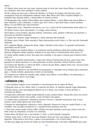 olhos.
41 Estive vinte anos em tua casa; catorze anos te servi por tuas duas filhas, e seis anos por
teu rebanho; dez vezes mudaste o meu salário.
42 Se o Deus de meu pai, o Deus de Abraão e o Temor de Isaque não fora por mim,
certamente hoje me mandarias embora vazio. Mas Deus tem visto a minha aflição e o
trabalho das minhas mãos, e repreendeu-te ontem à noite.
43 Respondeu-lhe Labão: Estas filhas são minhas filhas, e estes filhos são meus filhos, e
este rebanho é meu rebanho, e tudo o que vês é meu; e que farei hoje a estas minhas
filhas, ou aos filhos que elas tiveram?
44 Agora pois vem, e façamos um pacto, eu e tu; e sirva ele de testemunha entre mim e ti.
45 Então tomou Jacó uma pedra, e a erigiu como coluna.
46 E disse a seus irmãos: Ajuntai pedras. Tomaram, pois, pedras e fizeram um montão, e
ali junto ao montão comeram.
47 Labão lhe chamou Jegar-Saaduta, e Jacó chamou-lhe Galeede.
48 Disse, pois, Labão: Este montão é hoje testemunha entre mim e ti. Por isso foi chamado
Galeede;
49 e também Mizpá, porquanto disse: Vigie o Senhor entre mim e ti, quando estivermos
apartados um do outro.
50 Se afligires as minhas filhas, e se tomares outras mulheres além das minhas filhas,
embora ninguém esteja conosco, lembra-te de que Deus é testemunha entre mim e ti.
51 Disse ainda Labão a Jacó: Eis aqui este montão, e eis aqui a coluna que levantei entre
mim e ti.
52 Seja este montão testemunha, e seja esta coluna testemunha de que, para mal, nem
passarei eu deste montão a ti, nem passarás tu deste montão e desta coluna a mim.
53 O Deus de Abraão e o Deus de Naor, o Deus do pai deles, julgue entre nós. E jurou Jacó
pelo Temor de seu pai Isaque.
54 Então Jacó ofereceu um sacrifício na montanha, e convidou seus irmãos para comerem
pão; e, tendo comido, passaram a noite na montanha.
55 Levantou-se Labão de manhã cedo, beijou seus filhos e suas filhas e os abençoou; e,
partindo, voltou para o seu lugar.
»GÊNESIS [32]
1 Jacó também seguiu o seu caminho; e encontraram-no os anjos de Deus.
2 Quando Jacó os viu, disse: Este é o exército de Deus. E chamou àquele lugar Maanaim.
3 Então enviou Jacó mensageiros diante de si a Esaú, seu irmão, à terra de Seir, o
território de Edom,
4 tendo-lhes ordenado: Deste modo falareis a meu senhor Esaú: Assim diz Jacó, teu servo:
Como peregrino morei com Labão, e com ele fiquei até agora;
5 e tenho bois e jumentos, rebanhos, servos e servas; e mando comunicar isso a meu
senhor, para achar graça aos teus olhos.
6 Depois os mensageiros voltaram a Jacó, dizendo: Fomos ter com teu irmão Esaú; e, em
verdade, vem ele para encontrar-te, e quatrocentos homens com ele.
7 Jacó teve muito medo e ficou aflito; dividiu em dois bandos o povo que estava com ele,
bem como os rebanhos, os bois e os camelos;
8 pois dizia: Se Esaú vier a um bando e o ferir, o outro bando escapará.
9 Disse mais Jacó: o Deus de meu pai Abraão, Deus de meu pai Isaque, ó Senhor, que me
disseste: Volta para a tua terra, e para a tua parentela, e eu te farei bem!
10 Não sou digno da menor de todas as tuas beneficências e de toda a fidelidade que tens
- 39 -
 