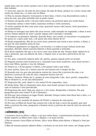 usado para com teu servo; porque com o meu cajado passei este Jordão, e agora volto em
dois bandos.
11 Livra-me, peço-te, da mão de meu irmão, da mão de Esaú, porque eu o temo; acaso não
venha ele matar-me, e a mãe com os filhos.
12 Pois tu mesmo disseste: Certamente te farei bem, e farei a tua descendência como a
areia do mar, que pela multidão não se pode contar.
13 Passou ali aquela noite; e do que tinha tomou um presente para seu irmão Esaú:
14 duzentas cabras e vinte bodes, duzentas ovelhas e vinte carneiros,
15 trinta camelas de leite com suas crias, quarenta vacas e dez touros, vinte jumentas e
dez jumentinhos.
16 Então os entregou nas mãos dos seus servos, cada manada em separado; e disse a seus
servos: Passai adiante de mim e ponde espaço entre manada e manada.
17 E ordenou ao primeiro, dizendo: Quando Esaú, meu irmão, te encontrar e te perguntar:
De quem és, e para onde vais, e de quem são estes diante de ti?
18 Então responderás: São de teu servo Jacó, presente que envia a meu senhor, a Esaú, e
eis que ele vem também atrás de nos.
19 Ordenou igualmente ao segundo, e ao terceiro, e a todos os que vinham atrás das
manadas, dizendo: Desta maneira falareis a Esaú quando o achardes.
20 E direis também: Eis que o teu servo Jacó vem atrás de nós. Porque dizia: Aplacá-lo-ei
com o presente, que vai adiante de mim, e depois verei a sua face; porventura ele me
aceitará.
21 Foi, pois, o presente adiante dele; ele, porém, passou aquela noite no arraial.
22 Naquela mesma noite levantou-se e, tomando suas duas mulheres, suas duas servas e
seus onze filhos, passou o vau de Jaboque.
23 Tomou-os, e fê-los passar o ribeiro, e fez passar tudo o que tinha.
24 Jacó, porém, ficou só; e lutava com ele um homem até o romper do dia.
25 Quando este viu que não prevalecia contra ele, tocou-lhe a juntura da coxa, e se
deslocou a juntura da coxa de Jacó, enquanto lutava com ele.
26 Disse o homem: Deixa-me ir, porque já vem rompendo o dia. Jacó, porém, respondeu:
Não te deixarei ir, se me não abençoares.
27 Perguntou-lhe, pois: Qual é o teu nome? E ele respondeu: Jacó.
28 Então disse: Não te chamarás mais Jacó, mas Israel; porque tens lutado com Deus e
com os homens e tens prevalecido.
29 Perguntou-lhe Jacó: Dize-me, peço-te, o teu nome. Respondeu o homem: Por que
perguntas pelo meu nome? E ali o abençoou.
30 Pelo que Jacó chamou ao lugar Peniel, dizendo: Porque tenho visto Deus face a face, e a
minha vida foi preservada.
31 E nascia o sol, quando ele passou de Peniel; e coxeava de uma perna.
32 Por isso os filhos de Israel não comem até o dia de hoje o nervo do quadril, que está
sobre a juntura da coxa, porquanto o homem tocou a juntura da coxa de Jacó no nervo do
quadril.
»GÊNESIS [33]
1 Levantou Jacó os olhos, e olhou, e eis que vinha Esaú, e quatrocentos homens com ele.
Então repartiu os filhos entre Léia, e Raquel, e as duas servas.
2 Pôs as servas e seus filhos na frente, Léia e seus filhos atrás destes, e Raquel e José por
últimos.
3 Mas ele mesmo passou adiante deles, e inclinou-se em terra sete vezes, até chegar perto
- 40 -
 