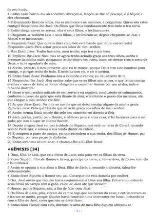 de seu irmão.
4 Então Esaú correu-lhe ao encontro, abraçou-o, lançou-se-lhe ao pescoço, e o beijou; e
eles choraram.
5 E levantando Esaú os olhos, viu as mulheres e os meninos, e perguntou: Quem são estes
contigo? Respondeu-lhe Jacó: Os filhos que Deus bondosamente tem dado a teu servo.
6 Então chegaram-se as servas, elas e seus filhos, e inclinaram-se.
7 Chegaram-se também Léia e seus filhos, e inclinaram-se; depois chegaram-se José e
Raquel e se inclinaram.
8 Perguntou Esaú: Que queres dizer com todo este bando que tenho encontrado?
Respondeu Jacó: Para achar graça aos olhos de meu senhor.
9 Mas Esaú disse: Tenho bastante, meu irmão; seja teu o que tens.
10 Replicou-lhe Jacó: Não, mas se agora tenho achado graça aos teus olhos, aceita o
presente da minha mão; porquanto tenho visto o teu rosto, como se tivesse visto o rosto de
Deus, e tu te agradaste de mim.
11 Aceita, peço-te, o meu presente, que eu te trouxe; porque Deus tem sido bondoso para
comigo, e porque tenho de tudo. E insistiu com ele, e ele o aceitou.
12 Então Esaú disse: Ponhamo-nos a caminho e vamos; eu irei adiante de ti.
13 Respondeu-lhe Jacó: Meu senhor sabe que estes filhos são tenros, e que tenho comigo
ovelhas e vacas de leite; se forem obrigadas a caminhar demais por um só dia, todo o
rebanho morrerá.
14 Passe o meu senhor adiante de seu servo; e eu seguirei, conduzindo-os calmamente,
conforme o passo do gado que está diante de mim, e conforme o passo dos meninos, até
que chegue a meu senhor em Seir.
15 Ao que disse Esaú: Permite ao menos que eu deixe contigo alguns da minha gente.
Replicou Jacó: Para que? Basta que eu ache graça aos olhos de meu senhor.
16 Assim tornou Esaú aquele dia pelo seu caminho em direção a Seir.
17 Jacó, porém, partiu para Sucote, e edificou para si uma casa, e fez barracas para o seu
gado; por isso o lugar se chama Sucote.
18 Depois chegou Jacó em paz à cidade de Siquém, que está na terra de Canaã, quando
veio de Padã-Arã; e armou a sua tenda diante da cidade.
19 E comprou a parte do campo, em que estendera a sua tenda, dos filhos de Hamor, pai
de Siquém, por cem peças de dinheiro.
20 Então levantou ali um altar, e chamou-lhe o El-Eloé-Israel.
»GÊNESIS [34]
1 Diná, filha de Léia, que esta tivera de Jacó, saiu para ver as filhas da terra.
2 Viu-a Siquém, filho de Hamor o heveu, príncipe da terra; e, tomando-a, deitou-se com ela
e humilhou-a.
3 Assim se apegou a sua alma a Diná, filha de Jacó, e, amando a donzela, falou-lhe
afetuosamente.
4 Então disse Siquém a Hamor seu pai: Consegue-me esta donzela por mulher.
5 Ora, Jacó ouviu que Siquém havia contaminado a Diná sua filha. Entretanto, estando
seus filhos no campo com o gado, calou-se Jacó até que viessem.
6 Hamor, pai de Siquém, saiu a fim de falar com Jacó.
7 Os filhos de Jacó, pois, vieram do campo logo que souberam do caso; e entristeceram-se
e iraram-se muito, porque Siquém havia cometido uma insensatez em Israel, deitando-se
com a filha de Jacó, coisa que não se devia fazer.
8 Então falou Hamor com eles, dizendo: A alma de meu filho Siquém afeiçoou-se
- 41 -
 