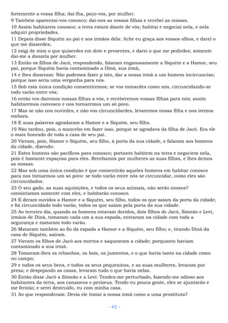 fortemente a vossa filha; dai-lha, peço-vos, por mulher.
9 Também aparentai-vos conosco; dai-nos as vossas filhas e recebei as nossas.
10 Assim habitareis conosco; a terra estará diante de vós; habitai e negociai nela, e nela
adquiri propriedades.
11 Depois disse Siquém ao pai e aos irmãos dela: Ache eu graça aos vossos olhos, e darei o
que me disserdes;
12 exigi de mim o que quiserdes em dote e presentes, e darei o que me pedirdes; somente
dai-me a donzela por mulher.
13 Então os filhos de Jacó, respondendo, falaram enganosamente a Siquém e a Hamor, seu
pai, porque Siquém havia contaminado a Diná, sua irmã,
14 e lhes disseram: Não podemos fazer p isto, dar a nossa irmã a um homem incircunciso;
porque isso seria uma vergonha para nós.
15 Sob esta única condição consentiremos; se vos tornardes como nós, circuncidando-se
todo varão entre vós;
16 então vos daremos nossas filhas a vós, e receberemos vossas filhas para nós; assim
habitaremos convosco e nos tornaremos um só povo.
17 Mas se não nos ouvirdes, e não vos circuncidardes, levaremos nossa filha e nos iremos
embora.
18 E suas palavras agradaram a Hamor e a Siquém, seu filho.
19 Não tardou, pois, o mancebo em fazer isso, porque se agradava da filha de Jacó. Era ele
o mais honrado de toda a casa de seu pai.
20 Vieram, pois, Hamor e Siquém, seu filho, à porta da sua cidade, e falaram aos homens
da cidade, dizendo:
21 Estes homens são pacíficos para conosco; portanto habitem na terra e negociem nela,
pois é bastante espaçosa para eles. Recebamos por mulheres as suas filhas, e lhes demos
as nossas.
22 Mas sob uma única condição é que consentirão aqueles homens em habitar conosco
para nos tornarmos um só povo: se todo varão entre nós se circuncidar, como eles são
circuncidados.
23 O seu gado, as suas aquisições, e todos os seus animais, não serão nossos?
consintamos somente com eles, e habitarão conosco.
24 E deram ouvidos a Hamor e a Siquém, seu filho, todos os que saíam da porta da cidade;
e foi circuncidado todo varão, todos os que saíam pela porta da sua cidade.
25 Ao terceiro dia, quando os homens estavam doridos, dois filhos de Jacó, Simeão e Levi,
irmãos de Diná, tomaram cada um a sua espada, entraram na cidade com toda a
segurança e mataram todo varão.
26 Mataram também ao fio da espada a Hamor e a Siquém, seu filho; e, tirando Diná da
casa de Siquém, saíram.
27 Vieram os filhos de Jacó aos mortos e saquearam a cidade; porquanto haviam
contaminado a sua irmã.
28 Tomaram-lhes os rebanhos, os bois, os jumentos, e o que havia tanto na cidade como
no campo;
29 e todos os seus bens, e todos os seus pequeninos, e as suas mulheres, levaram por
presa; e despojando as casas, levaram tudo o que havia nelas.
30 Então disse Jacó a Simeão e a Levi: Tendes-me perturbado, fazendo-me odioso aos
habitantes da terra, aos cananeus e perizeus. Tendo eu pouca gente, eles se ajuntarão e
me ferirão; e serei destruído, eu com minha casa.
31 Ao que responderam: Devia ele tratar a nossa irmã como a uma prostituta?
- 42 -
 