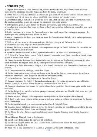 »GÊNESIS [35]
1 Depois disse Deus a Jacó: Levanta-te, sobe a Betel e habita ali; e faze ali um altar ao
Deus que te apareceu quando fugias da face de Esaú, teu irmão.
2 Então disse Jacó à sua família, e a todos os que com ele estavam: Lançai fora os deuses
estranhos que há no meio de vós, e purificai-vos e mudai as vossas vestes.
3 Levantemo-nos, e subamos a Betel; ali farei um altar ao Deus que me respondeu no dia
da minha angústia, e que foi comigo no caminho por onde andei.
4 Entregaram, pois, a Jacó todos os deuses estranhos, que tinham nas mãos, e as
arrecadas que pendiam das suas orelhas; e Jacó os escondeu debaixo do carvalho que está
junto a Siquém.
5 Então partiram; e o terror de Deus sobreveio às cidades que lhes estavam ao redor, de
modo que não perseguiram os filhos de Jacó.
6 Assim chegou Jacó à Luz, que está na terra de Canaã (esta é Betel), ele e todo o povo que
estava com ele.
7 Edificou ali um altar, e chamou ao lugar El-Betel; porque ali Deus se lhe tinha
manifestado quando fugia da face de seu irmão.
8 Morreu Débora, a ama de Rebeca, e foi sepultada ao pé de Betel, debaixo do carvalho, ao
qual se chamou Alom-Bacute.
9 Apareceu Deus outra vez a Jacó, quando ele voltou de Padã-Arã, e o abençoou.
10 E disse-lhe Deus: O teu nome é Jacó; não te chamarás mais Jacó, mas Israel será o teu
nome. Chamou-lhe Israel.
11 Disse-lhe mais: Eu sou Deus Todo-Poderoso; frutifica e multiplica-te; uma nação, sim,
uma multidão de nações sairá de ti, e reis procederão dos teus lombos;
12 a terra que dei a Abraão e a Isaque, a ti a darei; também à tua descendência depois de ti
a darei.
13 E Deus subiu dele, do lugar onde lhe falara.
14 Então Jacó erigiu uma coluna no lugar onde Deus lhe falara, uma coluna de pedra; e
sobre ela derramou uma libação e deitou-lhe também azeite;
15 e Jacó chamou Betel ao lugar onde Deus lhe falara.
16 Depois partiram de Betel; e, faltando ainda um trecho pequeno para chegar a Efrata,
Raquel começou a sentir dores de parto, e custou-lhe o dar à luz.
17 Quando ela estava nas dores do parto, disse-lhe a parteira: Não temas, pois ainda terás
este filho.
18 Então Raquel, ao sair-lhe a alma (porque morreu), chamou ao filho Benôni; mas seu pai
chamou-lhe Benjamim.
19 Assim morreu Raquel, e foi sepultada no caminho de Efrata (esta é Bete-Leém).
20 E Jacó erigiu uma coluna sobre a sua sepultura; esta é a coluna da sepultura de Raquel
até o dia de hoje.
21 Então partiu Israel, e armou a sua tenda além de Migdal-Eder.
22 Quando Israel habitava naquela terra, foi Rúben e deitou-se com Bila, concubina de seu
pai; e Israel o soube. Eram doze os filhos de Jacó:
23 Os filhos de Léia: Rúben o primogênito de Jacó, depois Simeão, Levi, Judá, Issacar e
Zebulom;
24 os filhos de Raquel: José e Benjamim;
25 os filhos de Bila, serva de Raquel: Dã e Naftali;
26 os filhos de Zilpa, serva de Léia: Gade e Aser. Estes são os filhos de Jacó, que lhe
nasceram em Padã-Arã.
27 Jacó veio a seu pai Isaque, a Manre, a Quiriate-Arba (esta é Hebrom), onde
- 43 -
 