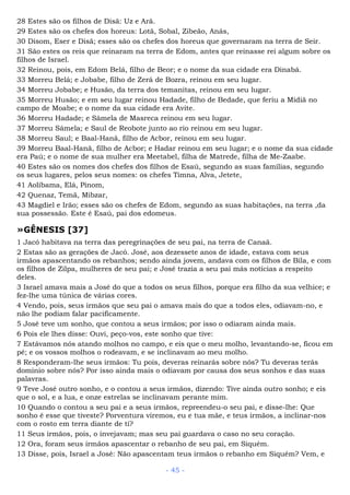 28 Estes são os filhos de Disã: Uz e Arã.
29 Estes são os chefes dos horeus: Lotã, Sobal, Zibeão, Anás,
30 Disom, Eser e Disã; esses são os chefes dos horeus que governaram na terra de Seir.
31 São estes os reis que reinaram na terra de Edom, antes que reinasse rei algum sobre os
filhos de Israel.
32 Reinou, pois, em Edom Belá, filho de Beor; e o nome da sua cidade era Dinabá.
33 Morreu Belá; e Jobabe, filho de Zerá de Bozra, reinou em seu lugar.
34 Morreu Jobabe; e Husão, da terra dos temanitas, reinou em seu lugar.
35 Morreu Husão; e em seu lugar reinou Hadade, filho de Bedade, que feriu a Midiã no
campo de Moabe; e o nome da sua cidade era Avite.
36 Morreu Hadade; e Sâmela de Masreca reinou em seu lugar.
37 Morreu Sâmela; e Saul de Reobote junto ao rio reinou em seu lugar.
38 Morreu Saul; e Baal-Hanã, filho de Acbor, reinou em seu lugar.
39 Morreu Baal-Hanã, filho de Acbor; e Hadar reinou em seu lugar; e o nome da sua cidade
era Paú; e o nome de sua mulher era Meetabel, filha de Matrede, filha de Me-Zaabe.
40 Estes são os nomes dos chefes dos filhos de Esaú, segundo as suas famílias, segundo
os seus lugares, pelos seus nomes: os chefes Timna, Alva, Jetete,
41 Aolíbama, Elá, Pinom,
42 Quenaz, Temã, Mibzar,
43 Magdiel e Irão; esses são os chefes de Edom, segundo as suas habitações, na terra ,da
sua possessão. Este é Esaú, pai dos edomeus.
»GÊNESIS [37]
1 Jacó habitava na terra das peregrinações de seu pai, na terra de Canaã.
2 Estas são as gerações de Jacó. José, aos dezessete anos de idade, estava com seus
irmãos apascentando os rebanhos; sendo ainda jovem, andava com os filhos de Bila, e com
os filhos de Zilpa, mulheres de seu pai; e José trazia a seu pai más notícias a respeito
deles.
3 Israel amava mais a José do que a todos os seus filhos, porque era filho da sua velhice; e
fez-lhe uma túnica de várias cores.
4 Vendo, pois, seus irmãos que seu pai o amava mais do que a todos eles, odiavam-no, e
não lhe podiam falar pacificamente.
5 José teve um sonho, que contou a seus irmãos; por isso o odiaram ainda mais.
6 Pois ele lhes disse: Ouvi, peço-vos, este sonho que tive:
7 Estávamos nós atando molhos no campo, e eis que o meu molho, levantando-se, ficou em
pé; e os vossos molhos o rodeavam, e se inclinavam ao meu molho.
8 Responderam-lhe seus irmãos: Tu pois, deveras reinarás sobre nós? Tu deveras terás
domínio sobre nós? Por isso ainda mais o odiavam por causa dos seus sonhos e das suas
palavras.
9 Teve José outro sonho, e o contou a seus irmãos, dizendo: Tive ainda outro sonho; e eis
que o sol, e a lua, e onze estrelas se inclinavam perante mim.
10 Quando o contou a seu pai e a seus irmãos, repreendeu-o seu pai, e disse-lhe: Que
sonho é esse que tiveste? Porventura viremos, eu e tua mãe, e teus irmãos, a inclinar-nos
com o rosto em terra diante de ti?
11 Seus irmãos, pois, o invejavam; mas seu pai guardava o caso no seu coração.
12 Ora, foram seus irmãos apascentar o rebanho de seu pai, em Siquém.
13 Disse, pois, Israel a José: Não apascentam teus irmãos o rebanho em Siquém? Vem, e
- 45 -
 