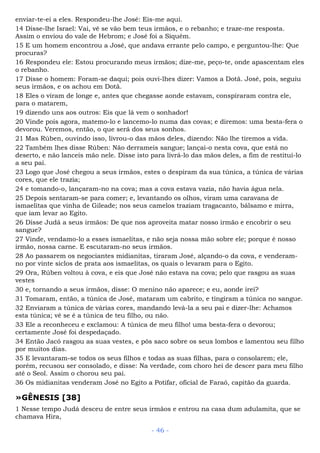 enviar-te-ei a eles. Respondeu-lhe José: Eis-me aqui.
14 Disse-lhe Israel: Vai, vê se vão bem teus irmãos, e o rebanho; e traze-me resposta.
Assim o enviou do vale de Hebrom; e José foi a Siquém.
15 E um homem encontrou a José, que andava errante pelo campo, e perguntou-lhe: Que
procuras?
16 Respondeu ele: Estou procurando meus irmãos; dize-me, peço-te, onde apascentam eles
o rebanho.
17 Disse o homem: Foram-se daqui; pois ouvi-lhes dizer: Vamos a Dotã. José, pois, seguiu
seus irmãos, e os achou em Dotã.
18 Eles o viram de longe e, antes que chegasse aonde estavam, conspiraram contra ele,
para o matarem,
19 dizendo uns aos outros: Eis que lá vem o sonhador!
20 Vinde pois agora, matemo-lo e lancemo-lo numa das covas; e diremos: uma besta-fera o
devorou. Veremos, então, o que será dos seus sonhos.
21 Mas Rúben, ouvindo isso, livrou-o das mãos deles, dizendo: Não lhe tiremos a vida.
22 Também lhes disse Rúben: Não derrameis sangue; lançai-o nesta cova, que está no
deserto, e não lanceis mão nele. Disse isto para livrá-lo das mãos deles, a fim de restituí-lo
a seu pai.
23 Logo que José chegou a seus irmãos, estes o despiram da sua túnica, a túnica de várias
cores, que ele trazia;
24 e tomando-o, lançaram-no na cova; mas a cova estava vazia, não havia água nela.
25 Depois sentaram-se para comer; e, levantando os olhos, viram uma caravana de
ismaelitas que vinha de Gileade; nos seus camelos traziam tragacanto, bálsamo e mirra,
que iam levar ao Egito.
26 Disse Judá a seus irmãos: De que nos aproveita matar nosso irmão e encobrir o seu
sangue?
27 Vinde, vendamo-lo a esses ismaelitas, e não seja nossa mão sobre ele; porque é nosso
irmão, nossa carne. E escutaram-no seus irmãos.
28 Ao passarem os negociantes midianitas, tiraram José, alçando-o da cova, e venderam-
no por vinte siclos de prata aos ismaelitas, os quais o levaram para o Egito.
29 Ora, Rúben voltou à cova, e eis que José não estava na cova; pelo que rasgou as suas
vestes
30 e, tornando a seus irmãos, disse: O menino não aparece; e eu, aonde irei?
31 Tomaram, então, a túnica de José, mataram um cabrito, e tingiram a túnica no sangue.
32 Enviaram a túnica de várias cores, mandando levá-la a seu pai e dizer-lhe: Achamos
esta túnica; vê se é a túnica de teu filho, ou não.
33 Ele a reconheceu e exclamou: A túnica de meu filho! uma besta-fera o devorou;
certamente José foi despedaçado.
34 Então Jacó rasgou as suas vestes, e pôs saco sobre os seus lombos e lamentou seu filho
por muitos dias.
35 E levantaram-se todos os seus filhos e todas as suas filhas, para o consolarem; ele,
porém, recusou ser consolado, e disse: Na verdade, com choro hei de descer para meu filho
até o Seol. Assim o chorou seu pai.
36 Os midianitas venderam José no Egito a Potifar, oficial de Faraó, capitão da guarda.
»GÊNESIS [38]
1 Nesse tempo Judá desceu de entre seus irmãos e entrou na casa dum adulamita, que se
chamava Hira,
- 46 -
 