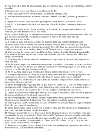 2 e viu Judá ali a filha de um cananeu, que se chamava Suá; tomou-a por mulher, e esteve
com ela.
3 Ela concebeu e teve um filho, e o pai chamou-lhe Er.
4 Tornou ela a conceber e teve um filho, a quem ela chamou Onã.
5 Teve ainda mais um filho, e chamou-lhe Selá. Estava Judá em Quezibe, quando ela o
teve.
6 Depois Judá tomou para Er, o seu primogênito, uma mulher, por nome Tamar.
7 Ora, Er, o primogênito de Judá, era mau aos olhos do Senhor, pelo que o Senhor o
matou.
8 Então disse Judá a Onã: Toma a mulher de teu irmão, e cumprindo-lhe o dever de
cunhado, suscita descendência a teu irmão.
9 Onã, porém, sabia que tal descendência não havia de ser para ele; de modo que, toda vez
que se unia à mulher de seu irmão, derramava o sêmen no chão para não dar
descendência a seu irmão.
10 E o que ele fazia era mau aos olhos do Senhor, pelo que o matou também a ele.
11 Então disse Judá a Tamar sua nora: Conserva-te viúva em casa de teu pai, até que
Selá, meu filho, venha a ser homem; porquanto disse ele: Para que porventura não morra
também este, como seus irmãos. Assim se foi Tamar e morou em casa de seu pai.
12 Com o correr do tempo, morreu a filha de Suá, mulher de Judá. Depois de consolado,
Judá subiu a Timnate para ir ter com os tosquiadores das suas ovelhas, ele e Hira seu
amigo, o adulamita.
13 E deram aviso a Tamar, dizendo: Eis que o teu sogro sobe a Timnate para tosquiar as
suas ovelhas.
14 Então ela se despiu dos vestidos da sua viuvez e se cobriu com o véu, e assim envolvida,
assentou-se à porta de Enaim que está no caminho de Timnate; porque via que Selá já era
homem, e ela lhe não fora dada por mulher.
15 Ao vê-la, Judá julgou que era uma prostituta, porque ela havia coberto o rosto.
16 E dirigiu-se para ela no caminho, e disse: Vem, deixa-me estar contigo; porquanto não
sabia que era sua nora. Perguntou-lhe ela: Que me darás, para estares comigo?
17 Respondeu ele: Eu te enviarei um cabrito do rebanho. Perguntou ela ainda: Dar-me-ás
um penhor até que o envies?
18 Então ele respondeu: Que penhor é o que te darei? Disse ela: O teu selo com a corda, e
o cajado que está em tua mão. Ele, pois, lhos deu, e esteve com ela, e ela concebeu dele.
19 E ela se levantou e se foi; tirou de si o véu e vestiu os vestidos da sua viuvez.
20 Depois Judá enviou o cabrito por mão do seu amigo o adulamita, para receber o penhor
da mão da mulher; porém ele não a encontrou.
21 Pelo que perguntou aos homens daquele lugar: Onde está a prostituta que estava em
Enaim junto ao caminho? E disseram: Aqui não esteve prostituta alguma.
22 Voltou, pois, a Judá e disse: Não a achei; e também os homens daquele lugar disseram:
Aqui não esteve prostituta alguma.
23 Então disse Judá: Deixa-a ficar com o penhor, para que não caiamos em desprezo; eis
que enviei este cabrito, mas tu não a achaste.
24 Passados quase três meses, disseram a Judá: Tamar, tua nora, se prostituiu e eis que
está grávida da sua prostituição. Então disse Judá: Tirai-a para fora, e seja ela queimada.
25 Quando ela estava sendo tirada para fora, mandou dizer a seu sogro: Do homem a
quem pertencem estas coisas eu concebi. Disse mais: Reconhece, peço-te, de quem são
estes, o selo com o cordão, e o cajado.
26 Reconheceu-os, pois, Judá, e disse: Ela é mais justa do que eu, porquanto não a dei a
meu filho Selá. E nunca mais a conheceu.
- 47 -
 