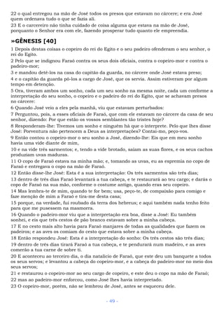 22 o qual entregou na mão de José todos os presos que estavam no cárcere; e era José
quem ordenava tudo o que se fazia ali.
23 E o carcereiro não tinha cuidado de coisa alguma que estava na mão de José,
porquanto o Senhor era com ele, fazendo prosperar tudo quanto ele empreendia.
»GÊNESIS [40]
1 Depois destas coisas o copeiro do rei do Egito e o seu padeiro ofenderam o seu senhor, o
rei do Egito.
2 Pelo que se indignou Faraó contra os seus dois oficiais, contra o copeiro-mor e contra o
padeiro-mor;
3 e mandou detê-los na casa do capitão da guarda, no cárcere onde José estava preso;
4 e o capitão da guarda pô-los a cargo de José, que os servia. Assim estiveram por algum
tempo em detenção.
5 Ora, tiveram ambos um sonho, cada um seu sonho na mesma noite, cada um conforme a
interpretação do seu sonho, o copeiro e o padeiro do rei do Egito, que se achavam presos
no cárcere:
6 Quando José veio a eles pela manhã, viu que estavam perturbados:
7 Perguntou, pois, a esses oficiais de Faraó, que com ele estavam no cárcere da casa de seu
senhor, dizendo: Por que estão os vossos semblantes tão tristes hoje?
8 Responderam-lhe: Tivemos um sonho e ninguém há que o interprete. Pelo que lhes disse
José: Porventura não pertencem a Deus as interpretações? Contai-mo, peço-vos.
9 Então contou o copeiro-mor o seu sonho a José, dizendo-lhe: Eis que em meu sonho
havia uma vide diante de mim,
10 e na vide três sarmentos; e, tendo a vide brotado, saíam as suas flores, e os seus cachos
produziam uvas maduras.
11 O copo de Faraó estava na minha mão; e, tomando as uvas, eu as espremia no copo de
Faraó e entregava o copo na mão de Faraó.
12 Então disse-lhe José: Esta é a sua interpretação: Os três sarmentos são três dias;
13 dentro de três dias Faraó levantará a tua cabeça, e te restaurará ao teu cargo; e darás o
copo de Faraó na sua mão, conforme o costume antigo, quando eras seu copeiro.
14 Mas lembra-te de mim, quando te for bem; usa, peço-te, de compaixão para comigo e
faze menção de mim a Faraó e tira-me desta casa;
15 porque, na verdade, fui roubado da terra dos hebreus; e aqui também nada tenho feito
para que me pusessem na masmorra.
16 Quando o padeiro-mor viu que a interpretação era boa, disse a José: Eu também
sonhei, e eis que três cestos de pão branco estavam sobre a minha cabeça.
17 E no cesto mais alto havia para Faraó manjares de todas as qualidades que fazem os
padeiros; e as aves os comiam do cesto que estava sobre a minha cabeça.
18 Então respondeu José: Esta é a interpretação do sonho: Os três cestos são três dias;
19 dentro de três dias tirará Faraó a tua cabeça, e te pendurará num madeiro, e as aves
comerão a tua carne de sobre ti.
20 E aconteceu ao terceiro dia, o dia natalício de Faraó, que este deu um banquete a todos
os seus servos; e levantou a cabeça do copeiro-mor, e a cabeça do padeiro-mor no meio dos
seus servos;
21 e restaurou o copeiro-mor ao seu cargo de copeiro, e este deu o copo na mão de Faraó;
22 mas ao padeiro-mor enforcou, como José lhes havia interpretado.
23 O copeiro-mor, porém, não se lembrou de José, antes se esqueceu dele.
- 49 -
 
