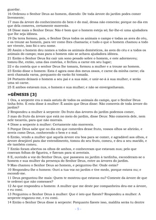 guardar.
16 Ordenou o Senhor Deus ao homem, dizendo: De toda árvore do jardim podes comer
livremente;
17 mas da árvore do conhecimento do bem e do mal, dessa não comerás; porque no dia em
que dela comeres, certamente morrerás.
18 Disse mais o Senhor Deus: Não é bom que o homem esteja só; far-lhe-ei uma ajudadora
que lhe seja idônea.
19 Da terra formou, pois, o Senhor Deus todos os animais o campo e todas as aves do céu,
e os trouxe ao homem, para ver como lhes chamaria; e tudo o que o homem chamou a todo
ser vivente, isso foi o seu nome.
20 Assim o homem deu nomes a todos os animais domésticos, às aves do céu e a todos os
animais do campo; mas para o homem não se achava ajudadora idônea.
21 Então o Senhor Deus fez cair um sono pesado sobre o homem, e este adormeceu;
tomou-lhe, então, uma das costelas, e fechou a carne em seu lugar;
22 e da costela que o senhor Deus lhe tomara, formou a mulher e a trouxe ao homem.
23 Então disse o homem: Esta é agora osso dos meus ossos, e carne da minha carne; ela
será chamada varoa, porquanto do varão foi tomada.
24 Portanto deixará o homem a seu pai e a sua mãe, e unir-se-á à sua mulher, e serão
uma só carne.
25 E ambos estavam nus, o homem e sua mulher; e não se envergonhavam.
»GÊNESIS [3]
1 Ora, a serpente era o mais astuto de todos os animais do campo, que o Senhor Deus
tinha feito. E esta disse à mulher: É assim que Deus disse: Não comereis de toda árvore do
jardim?
2 Respondeu a mulher à serpente: Do fruto das árvores do jardim podemos comer,
3 mas do fruto da árvore que está no meio do jardim, disse Deus: Não comereis dele, nem
nele tocareis, para que não morrais.
4 Disse a serpente à mulher: Certamente não morrereis.
5 Porque Deus sabe que no dia em que comerdes desse fruto, vossos olhos se abrirão, e
sereis como Deus, conhecendo o bem e o mal.
6 Então, vendo a mulher que aquela árvore era boa para se comer, e agradável aos olhos, e
árvore desejável para dar entendimento, tomou do seu fruto, comeu, e deu a seu marido, e
ele também comeu.
7 Então foram abertos os olhos de ambos, e conheceram que estavam nus; pelo que
coseram folhas de figueira, e fizeram para si aventais.
8 E, ouvindo a voz do Senhor Deus, que passeava no jardim à tardinha, esconderam-se o
homem e sua mulher da presença do Senhor Deus, entre as árvores do jardim.
9 Mas chamou o Senhor Deus ao homem, e perguntou-lhe: Onde estás?
10 Respondeu-lhe o homem: Ouvi a tua voz no jardim e tive medo, porque estava nu; e
escondi-me.
11 Deus perguntou-lhe mais: Quem te mostrou que estavas nu? Comeste da árvore de que
te ordenei que não comesses?
12 Ao que respondeu o homem: A mulher que me deste por companheira deu-me a árvore,
e eu comi.
13 Perguntou o Senhor Deus à mulher: Que é isto que fizeste? Respondeu a mulher: A
serpente enganou-me, e eu comi.
14 Então o Senhor Deus disse à serpente: Porquanto fizeste isso, maldita serás tu dentre
- 5 -
 