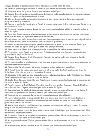 espigas miúdas e queimadas do vento oriental: são sete anos de fome.
28 Esta é a palavra que eu disse a Faraó: o que Deus há de fazer mostro-o a Faraó.
29 Vêm sete anos de grande fartura em toda terra do Egito.
30 Depois deles levantar-se-ão sete anos de fome, e toda aquela fartura será esquecida na
terra do Egito, e a fome consumirá a terra.
31 Não será conhecida a abundância na terra, por causa daquela fome que seguirá;
porquanto será gravíssima.
32 Ora, se o sonho foi duplicado a Faraó, é porque esta coisa é determinada por Deus, e ele
brevemente a fará.
33 Portanto, proveja-se agora Faraó de um homem entendido e sábio, e o ponha sobre a
terra do Egito.
34 Faça isto Faraó: nomeie administradores sobre a terra, que tomem a quinta parte dos
produtos da terra do Egito nos sete anos de fartura;
35 e ajuntem eles todo o mantimento destes bons anos que vêm, e amontoem trigo debaixo
da mão de Faraó, para mantimento nas cidades e o guardem;
36 assim será o mantimento para provimento da terra, para os sete anos de fome, que
haverá na terra do Egito; para que a terra não pereça de fome.
37 Esse parecer foi bom aos olhos de Faraó, e aos olhos de todos os seus servos.
38 Perguntou, pois, Faraó a seus servos: Poderíamos achar um homem como este, em
quem haja o espírito de Deus?
39 Depois disse Faraó a José: Porquanto Deus te fez saber tudo isto, ninguém há tão
entendido e sábio como tu.
40 Tu estarás sobre a minha casa, e por tua voz se governará todo o meu povo; somente no
trono eu serei maior que tu.
41 Disse mais Faraó a José: Vê, eu te hei posto sobre toda a terra do Egito.
42 E Faraó tirou da mão o seu anel-sinete e pô-lo na mão de José, vestiu-o de traje de
linho fino, e lhe pôs ao pescoço um colar de ouro.
43 Ademais, fê-lo subir ao seu segundo carro, e clamavam diante dele: Ajoelhai-vos. Assim
Faraó o constituiu sobre toda a terra do Egito.
44 Ainda disse Faraó a José: Eu sou Faraó; sem ti, pois, ninguém levantará a mão ou o pé
em toda a terra do Egito.
45 Faraó chamou a José Zafnate-Paneã, e deu-lhe por mulher Asenate, filha de Potífera,
sacerdote de Om. Depois saiu José por toda a terra do Egito.
46 Ora, José era da idade de trinta anos, quando se apresentou a Faraó, rei do Egito. E
saiu José da presença de Faraó e passou por toda a terra do Egito.
47 Durante os sete anos de fartura a terra produziu com abundância;
48 e José ajuntou todo o mantimento dos sete anos, que houve na terra do Egito, e o
guardou nas cidades; o mantimento do campo que estava ao redor de cada cidade,
guardou-o dentro da mesma.
49 Assim José ajuntou muitíssimo trigo, como a areia do mar, até que cessou de contar;
porque não se podia mais contá-lo.
50 Antes que viesse o ano da fome, nasceram a José dois filhos, que lhe deu Asenate, filha
de Potífera, sacerdote de Om.
51 E chamou José ao primogênito Manassés; porque disse: Deus me fez esquecer de todo o
meu trabalho, e de toda a casa de meu pai.
52 Ao segundo chamou Efraim; porque disse: Deus me fez crescer na terra da minha
aflição.
53 Acabaram-se, então, os sete anos de fartura que houve na terra do Egito;
- 51 -
 