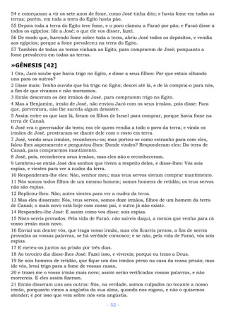 54 e começaram a vir os sete anos de fome, como José tinha dito; e havia fome em todas as
terras; porém, em toda a terra do Egito havia pão.
55 Depois toda a terra do Egito teve fome, e o povo clamou a Faraó por pão; e Faraó disse a
todos os egípcios: Ide a José; o que ele vos disser, fazei.
56 De modo que, havendo fome sobre toda a terra, abriu José todos os depósitos, e vendia
aos egípcios; porque a fome prevaleceu na terra do Egito.
57 Também de todas as terras vinham ao Egito, para comprarem de José; porquanto a
fome prevaleceu em todas as terras.
»GÊNESIS [42]
1 Ora, Jacó soube que havia trigo no Egito, e disse a seus filhos: Por que estais olhando
uns para os outros?
2 Disse mais: Tenho ouvido que há trigo no Egito; descei até lá, e de lá comprai-o para nós,
a fim de que vivamos e não morramos.
3 Então desceram os dez irmãos de José, para comprarem trigo no Egito.
4 Mas a Benjamim, irmão de José, não enviou Jacó com os seus irmãos, pois disse: Para
que, porventura, não lhe suceda algum desastre.
5 Assim entre os que iam lá, foram os filhos de Israel para comprar, porque havia fome na
terra de Canaã.
6 José era o governador da terra; era ele quem vendia a todo o povo da terra; e vindo os
irmãos de José, prostraram-se diante dele com o rosto em terra.
7 José, vendo seus irmãos, reconheceu-os; mas portou-se como estranho para com eles,
falou-lhes asperamente e perguntou-lhes: Donde vindes? Responderam eles: Da terra de
Canaã, para comprarmos mantimento.
8 José, pois, reconheceu seus irmãos, mas eles não o reconheceram.
9 Lembrou-se então José dos sonhos que tivera a respeito deles, e disse-lhes: Vós sois
espias, e viestes para ver a nudez da terra.
10 Responderam-lhe eles: Não, senhor meu; mas teus servos vieram comprar mantimento.
11 Nós somos todos filhos de um mesmo homem; somos homens de retidão; os teus servos
não são espias.
12 Replicou-lhes: Não; antes viestes para ver a nudez da terra.
13 Mas eles disseram: Nós, teus servos, somos doze irmãos, filhos de um homem da terra
de Canaã; o mais novo está hoje com nosso pai, e outro já não existe.
14 Respondeu-lhe José: É assim como vos disse; sois espias.
15 Nisto sereis provados: Pela vida de Faraó, não saireis daqui, a menos que venha para cá
vosso irmão mais novo.
16 Enviai um dentre vós, que traga vosso irmão, mas vós ficareis presos, a fim de serem
provadas as vossas palavras, se há verdade convosco; e se não, pela vida de Faraó, vós sois
espias.
17 E meteu-os juntos na prisão por três dias.
18 Ao terceiro dia disse-lhes José: Fazei isso, e vivereis; porque eu temo a Deus.
19 Se sois homens de retidão, que fique um dos irmãos preso na casa da vossa prisão; mas
ide vós, levai trigo para a fome de vossas casas,
20 e trazei-me o vosso irmão mais novo; assim serão verificadas vossas palavras, e não
morrereis. E eles assim fizeram.
21 Então disseram uns aos outros: Nós, na verdade, somos culpados no tocante a nosso
irmão, porquanto vimos a angústia da sua alma, quando nos rogava, e não o quisemos
atender; é por isso que vem sobre nós esta angústia.
- 52 -
 