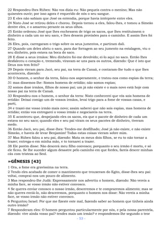 22 Respondeu-lhes Rúben: Não vos dizia eu: Não pequeis contra o menino; Mas não
quisestes ouvir; por isso agora é requerido de nós o seu sangue.
23 E eles não sabiam que José os entendia, porque havia intérprete entre eles.
24 Nisto José se retirou deles e chorou. Depois tornou a eles, falou-lhes, e tomou a Simeão
dentre eles, e o amarrou perante os seus olhos.
25 Então ordenou José que lhes enchessem de trigo os sacos, que lhes restituíssem o
dinheiro a cada um no seu saco, e lhes dessem provisões para o caminho. E assim lhes foi
feito.
26 Eles, pois, carregaram o trigo sobre os seus jumentos, e partiram dali.
27 Quando um deles abriu o saco, para dar forragem ao seu jumento na estalagem, viu o
seu dinheiro, pois estava na boca do saco.
28 E disse a seus irmãos: Meu dinheiro foi-me devolvido; ei-lo aqui no saco. Então lhes
desfaleceu o coração e, tremendo, viravam-se uns para os outros, dizendo: Que é isto que
Deus nos tem feito?
29 Depois vieram para Jacó, seu pai, na terra de Canaã, e contaram-lhe tudo o que lhes
acontecera, dizendo:
30 O homem, o senhor da terra, falou-nos asperamente, e tratou-nos como espias da terra;
31 mas dissemos-lhe: Somos homens de retidão; não somos espias;
32 somos doze irmãos, filhos de nosso pai; um já não existe e o mais novo está hoje com
nosso pai na terra de Canaã.
33 Respondeu-nos o homem, o senhor da terra: Nisto conhecerei que vós sois homens de
retidão: Deixai comigo um de vossos irmãos, levai trigo para a fome de vossas casas, e
parti,
34 e trazei-me vosso irmão mais novo; assim saberei que não sois espias, mas homens de
retidão; então vos entregarei o vosso irmão e negociareis na terra.
35 E aconteceu que, despejando eles os sacos, eis que o pacote de dinheiro de cada um
estava no seu saco; quando eles e seu pai viram os seus pacotes de dinheiro, tiveram
medo.
36 Então Jacó, seu pai, disse-lhes: Tendes-me desfilhado; José já não existe, e não existe
Simeão, e haveis de levar Benjamim! Todas estas coisas vieram sobre mim.
37 Mas Rúben falou a seu pai, dizendo: Mata os meus dois filhos, se eu to não tornar a
trazer; entrega-o em minha mão, e to tornarei a trazer.
38 Ele porém disse: Não descerá meu filho convosco; porquanto o seu irmão é morto, e só
ele ficou. Se lhe suceder algum desastre pelo caminho em que fordes, fareis descer minhas
cãs com tristeza ao Seol.
»GÊNESIS [43]
1 Ora, a fome era gravíssima na terra.
2 Tendo eles acabado de comer o mantimento que trouxeram do Egito, disse-lhes seu pai:
voltai, comprai-nos um pouco de alimento.
3 Mas respondeu-lhe Judá: Expressamente nos advertiu o homem, dizendo: Não vereis a
minha face, se vosso irmão não estiver convosco.
4 Se queres enviar conosco o nosso irmão, desceremos e te compraremos alimento; mas se
não queres enviá-lo, não desceremos, porquanto o homem nos disse: Não vereis a minha
face, se vosso irmão não estiver convosco.
6 Perguntou Israel: Por que me fizeste este mal, fazendo saber ao homem que tínheis ainda
outro irmão?
7 Responderam eles: O homem perguntou particularmente por nós, e pela nossa parentela,
dizendo: vive ainda vosso pai? tendes mais um irmão? e respondemos-lhe segundo o teor
- 53 -
 
