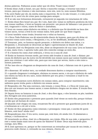 destas palavras. Podíamos acaso saber que ele diria: Trazei vosso irmão?
8 Então disse Judá a Israel, seu pai: Envia o mancebo comigo, e levantar-nos-emos e
iremos, para que vivamos e não morramos, nem nós, nem tu, nem nossos filhinhos.
9 Eu serei fiador por ele; da minha mão o requererás. Se eu to não trouxer, e o não puser
diante de ti, serei réu de crime para contigo para sempre.
10 E se não nos tivéssemos demorado, certamente já segunda vez estaríamos de volta.
11 Então disse-lhes Israel seu pai: Se é sim, fazei isto: tomai os melhores produtos da terra
nas vossas vasilhas, e levai ao homem um presente: um pouco de bálsamo e um pouco de
mel, tragacanto e mirra, nozes de fístico e amêndoas;
12 levai em vossas mãos dinheiro em dobro; e o dinheiro que foi devolvido na boca dos
vossos sacos, tornai a levá-lo em vossas mãos; bem pode ser que fosse engano.
13 Levai também vosso irmão; levantai-vos e voltai ao homem;
14 e Deus Todo-Poderoso vos dê misericórdia diante do homem, para que ele deixe vir
convosco vosso outro irmão, e Benjamim; e eu, se for desfilhado, desfilhado ficarei.
15 Tomaram, pois, os homens aquele presente, e dinheiro em dobro nas mãos, e a
Benjamim; e, levantando-se desceram ao Egito e apresentaram-se diante de José.
16 Quando José viu Benjamim com eles, disse ao despenseiro de sua casa: Leva os homens
à casa, mata reses, e apronta tudo; pois eles comerão comigo ao meio-dia.
17 E o homem fez como José ordenara, e levou-os à casa de José.
18 Então os homens tiveram medo, por terem sido levados à casa de José; e diziam: por
causa do dinheiro que da outra vez foi devolvido nos nossos sacos que somos trazidos aqui,
para nos criminar e cair sobre nós, para que nos tome por servos, tanto a nós como a
nossos jumentos.
19 Por isso eles se chegaram ao despenseiro da casa de José, e falaram com ele à porta da
casa,
20 e disseram: Ai! senhor meu, na verdade descemos dantes a comprar mantimento;
21 e quando chegamos à estalagem, abrimos os nossos sacos, e eis que o dinheiro de cada
um estava na boca do seu saco, nosso dinheiro por seu peso; e tornamos a trazê-lo em
nossas mãos;
22 também trouxemos outro dinheiro em nossas mãos, para comprar mantimento; não
sabemos quem tenha posto o dinheiro em nossos sacos.
23 Respondeu ele: Paz seja convosco, não temais; o vosso Deus, e o Deus de vosso pai,
deu-vos um tesouro nos vossos sacos; o vosso dinheiro chegou-me às mãos. E trouxe-lhes
fora Simeão.
24 Depois levou os homens à casa de José, e deu-lhes água, e eles lavaram os pés; também
deu forragem aos seus jumentos.
25 Então eles prepararam o presente para quando José viesse ao meio-dia; porque tinham
ouvido que ali haviam de comer.
26 Quando José chegou em casa, trouxeram-lhe ali o presente que guardavam junto de si;
e inclinaram-se a ele até a terra.
27 Então ele lhes perguntou como estavam; e prosseguiu: vosso pai, o ancião de quem
falastes, está bem? ainda vive?
28 Responderam eles: O teu servo, nosso pai, está bem; ele ainda vive. E abaixaram a
cabeça, e inclinaram-se.
29 Levantando os olhos, José viu a Benjamim, seu irmão, filho de sua mãe, e perguntou: É
este o vosso irmão mais novo de quem me falastes? E disse: Deus seja benévolo para
contigo, meu filho.
30 E José apressou-se, porque se lhe comoveram as entranhas por causa de seu irmão, e
procurou onde chorar; e, entrando na sua câmara, chorou ali.
- 54 -
 