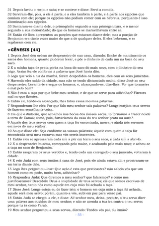 31 Depois lavou o rosto, e saiu; e se conteve e disse: Servi a comida.
32 Serviram-lhe, pois, a ele à parte, e a eles também à parte, e à parte aos egípcios que
comiam com ele; porque os egípcios não podiam comer com os hebreus, porquanto é isso
abominação aos egípcios.
33 Sentaram-se diante dele, o primogênito segundo a sua primogenitura, e o menor
segundo a sua menoridade; do que os homens se maravilhavam entre si.
34 Então ele lhes apresentou as porções que estavam diante dele; mas a porção de
Benjamim era cinco vezes maior do que a de qualquer deles. E eles beberam, e se
regalaram com ele.
»GÊNESIS [44]
1 Depois José deu ordem ao despenseiro de sua casa, dizendo: Enche de mantimento os
sacos dos homens, quanto puderem levar, e põe o dinheiro de cada um na boca do seu
saco.
2 E a minha taça de prata porás na boca do saco do mais novo, com o dinheiro do seu
trigo. Assim fez ele conforme a palavra que José havia dito.
3 Logo que veio a luz da manhã, foram despedidos os homens, eles com os seus jumentos.
4 Havendo eles saído da cidade, mas não se tendo distanciado muito, disse José ao seu
despenseiro: Levanta-te e segue os homens; e, alcançando-os, dize-lhes: Por que tornastes
o mal pelo bem?
5 Não é esta a taça por que bebe meu senhor, e de que se serve para adivinhar? Fizestes
mal no que fizestes.
6 Então ele, tendo-os alcançado, lhes falou essas mesmas palavras.
7 Responderam-lhe eles: Por que falo meu senhor tais palavras? Longe estejam teus servos
de fazerem semelhante coisa.
8 Eis que o dinheiro, que achamos nas bocas dos nossos sacos, to tornamos a trazer desde
a terra de Canaã; como, pois, furtaríamos da casa do teu senhor prata ou ouro?
9 Aquele dos teus servos com quem a taça for encontrada, morra; e ainda nós seremos
escravos do meu senhor.
10 Ao que disse ele: Seja conforme as vossas palavras; aquele com quem a taça for
encontrada será meu escravo; mas vós sereis inocentes.
11 Então eles se apressaram cada um a pôr em terra o seu saco, e cada um a abri-lo.
12 E o despenseiro buscou, começando pelo maior, e acabando pelo mais novo; e achou-se
a taça no saco de Benjamim.
13 Então rasgaram os seus vestidos e, tendo cada um carregado o seu jumento, voltaram à
cidade.
14 E veio Judá com seus irmãos à casa de José, pois ele ainda estava ali; e prostraram-se
em terra diante dele.
15 Logo lhes perguntou José: Que ação é esta que praticastes? não sabeis vós que um
homem como eu pode, muito bem, adivinhar?
16 Respondeu Judá: Que diremos a meu senhor? que falaremos? e como nos
justificaremos? Descobriu Deus a iniqüidade de teus servos; eis que somos escravos de
meu senhor, tanto nós como aquele em cuja mão foi achada a taça.
17 Disse José: Longe esteja eu de fazer isto; o homem em cuja mão a taça foi achada,
aquele será meu servo; porém, quanto a vós, subi em paz para vosso pai.
18 Então Judá se chegou a ele, e disse: Ai! senhor meu, deixa, peço-te, o teu servo dizer
uma palavra aos ouvidos de meu senhor; e não se acenda a tua ira contra o teu servo;
porque tu és como Faraó.
19 Meu senhor perguntou a seus servos, dizendo: Tendes vós pai, ou irmão?
- 55 -
 