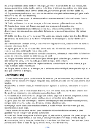 20 E respondemos a meu senhor: Temos pai, já velho, e há um filho da sua velhice, um
menino pequeno; o irmão deste é morto, e ele ficou o único de sua mãe; e seu pai o ama.
21 Então tu disseste a teus servos: Trazei-mo, para que eu ponha os olhos sobre ele.
22 E quando respondemos a meu senhor: O menino não pode deixar o seu pai; pois se ele
deixasse o seu pai, este morreria;
23 replicaste a teus servos: A menos que desça convosco vosso irmão mais novo, nunca
mais vereis a minha face.
24 Então subimos a teu servo, meu pai, e lhe contamos as palavras de meu senhor.
25 Depois disse nosso pai: Tornai, comprai-nos um pouco de mantimento;
26 e lhe respondemos: Não podemos descer; mas, se nosso irmão menor for conosco,
desceremos; pois não podemos ver a face do homem, se nosso irmão menor não estiver
conosco.
27 Então nos disse teu servo, meu pai: Vós sabeis que minha mulher me deu dois filhos;
28 um saiu de minha casa e eu disse: certamente foi despedaçado, e não o tenho visto
mais;
29 se também me tirardes a este, e lhe acontecer algum desastre, fareis descer as minhas
cãs com tristeza ao Seol.
30 Agora, pois, se eu for ter com o teu servo, meu pai, e o menino não estiver conosco,
como a sua alma está ligada com a alma dele,
31 acontecerá que, vendo ele que o menino ali não está, morrerá; e teus servos farão descer
as cãs de teu servo, nosso pai com tristeza ao Seol.
32 Porque teu servo se deu como fiador pelo menino para com meu pai, dizendo: Se eu to
não trouxer de volta, serei culpado, para com meu pai para sempre.
33 Agora, pois, fique teu servo em lugar do menino como escravo de meu senhor, e que
suba o menino com seus irmãos.
34 Porque, como subirei eu a meu pai, se o menino não for comigo? para que não veja eu o
mal que sobrevirá a meu pai.
»GÊNESIS [45]
1 Então José não se podia conter diante de todos os que estavam com ele; e clamou: Fazei
a todos sair da minha presença; e ninguém ficou com ele, quando se deu a conhecer a seus
irmãos.
2 E levantou a voz em choro, de maneira que os egípcios o ouviram, bem como a casa de
Faraó.
3 Disse, então, José a seus irmãos: Eu sou José; vive ainda meu pai? E seus irmãos não
lhe puderam responder, pois estavam pasmados diante dele.
4 José disse mais a seus irmãos: Chegai-vos a mim, peço-vos. E eles se chegaram. Então
ele prosseguiu: Eu sou José, vosso irmão, a quem vendestes para o Egito.
5 Agora, pois, não vos entristeçais, nem vos aborreçais por me haverdes vendido para cá;
porque para preservar vida é que Deus me enviou adiante de vós.
6 Porque já houve dois anos de fome na terra, e ainda restam cinco anos em que não
haverá lavoura nem sega.
7 Deus enviou-me adiante de vós, para conservar-vos descendência na terra, e para
guardar-vos em vida por um grande livramento.
8 Assim não fostes vós que me enviastes para cá, senão Deus, que me tem posto por pai de
Faraó, e por senhor de toda a sua casa, e como governador sobre toda a terra do Egito.
9 Apressai-vos, subi a meu pai, e dizei-lhe: Assim disse teu filho José: Deus me tem posto
por senhor de toda a terra do Egito; desce a mim, e não te demores;
- 56 -
 