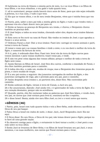 10 habitarás na terra de Gósem e estarás perto de mim, tu e os teus filhos e os filhos de
teus filhos, e os teus rebanhos, o teu gado e tudo quanto tens;
11 ali te sustentarei, porque ainda haverá cinco anos de fome, para que não sejas reduzido
à pobreza, tu e tua casa, e tudo o que tens.
12 Eis que os vossos olhos, e os de meu irmão Benjamim, vêem que é minha boca que vos
fala.
13 Fareis, pois, saber a meu pai toda a minha glória no Egito; e tudo o que tendes visto; e
apressar-vos-eis a fazer descer meu pai para cá.
14 Então se lançou ao pescoço de Benjamim seu irmão, e chorou; e Benjamim chorou
também ao pescoço dele.
15 E José beijou a todos os seus irmãos, chorando sobre eles; depois seus irmãos falaram
com ele.
16 Esta nova se fez ouvir na casa de Faraó: São vindos os irmãos de José; o que agradou a
Faraó e a seus servos.
17 Ordenou Faraó a José: Dize a teus irmãos: Fazei isto: carregai os vossos animais e parti,
tornai à terra de Canaã;
18 tomai o vosso pai e as vossas famílias e vinde a mim; e eu vos darei o melhor da terra do
Egito, e comereis da fartura da terra.
19 A ti, pois, é ordenado dizer-lhes: Fazei isto: levai vós da terra do Egito carros para
vossos meninos e para vossas mulheres; trazei vosso pai, e vinde.
20 E não vos pese coisa alguma das vossas alfaias; porque o melhor de toda a terra do
Egito será vosso.
21 Assim fizeram os filhos de Israel. José lhes deu carros, conforme o mandado de Faraó, e
deu-lhes também provisão para o caminho.
22 A todos eles deu, a cada um, mudas de roupa; mas a Benjamim deu trezentas peças de
prata, e cinco mudas de roupa.
23 E a seu pai enviou o seguinte: dez jumentos carregados do melhor do Egito, e dez
jumentas carregadas de trigo, pão e provisão para seu pai, para o caminho.
24 Assim despediu seus irmãos e, ao partirem eles, disse-lhes: Não contendais pelo
caminho.
25 Então subiram do Egito, vieram à terra de Canaã, a Jacó seu pai,
26 e lhe anunciaram, dizendo: José ainda vive, e é governador de toda a terra do Egito. E o
seu coração desmaiou, porque não os acreditava.
27 Quando, porém, eles lhe contaram todas as palavras que José lhes falara, e vendo Jacó,
seu pai, os carros que José enviara para levá-lo, reanimou-se-lhe o espírito;
28 e disse Israel: Basta; ainda vive meu filho José; eu irei e o verei antes que morra.
»GÊNESIS [46]
1 Partiu, pois, Israel com tudo quanto tinha e veio a Beer-Seba, onde ofereceu sacrifícios ao
Deus de seu pai Isaque.
2 Falou Deus a Israel em visões de noite, e disse: Jacó, Jacó! Respondeu Jacó: Eis-me
aqui.
3 E Deus disse: Eu sou Deus, o Deus de teu pai; não temas descer para o Egito; porque eu
te farei ali uma grande nação.
4 Eu descerei contigo para o Egito, e certamente te farei tornar a subir; e José porá a sua
mão sobre os teus olhos.
5 Então Jacó se levantou de Beer-Seba; e os filhos de Israel levaram seu pai Jacó, e seus
meninos, e as suas mulheres, nos carros que Faraó enviara para o levar.
- 57 -
 