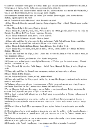 6 Também tomaram o seu gado e os seus bens que tinham adquirido na terra de Canaã, e
vieram para o Egito, Jacó e toda a sua descendência com ele.
7 Os seus filhos e os filhos de seus filhos com ele, as suas filhas e as filhas de seus filhos, e
toda a sua descendência, levou-os consigo para o Egito.
8 São estes os nomes dos filhos de Israel, que vieram para o Egito, Jacó e seus filhos:
Rúben, o primogênito de Jacó.
9 E os filhos de Rúben: Hanoque, Palu, Hezrom e Carmi.
10 E os filhos de Simeão: Jemuel, Jamim, Oade, Jaquim, Zoar, e Saul, filho de uma mulher
cananéia.
11 E os filhos de Levi: Gérsom, Coate e Merári.
12 E os filhos de Judá: Er, Onã, Selá, Pérez e Zerá. Er e Onã, porém, morreram na terra de
Canaã. E os filhos de Pérez foram Hezrom e Hamul,
13 E os filhos de Issacar: Tola, Puva, Iobe e Sinrom.
14 E os filhos de Zebulom: Serede, Elom e Jaleel.
15 Estes são os filhos de Léia, que ela deu a Jacó em Padã-Arã, além de Diná, sua filha;
todas as almas de seus filhos e de suas filhas eram trinta e três.
16 E os filhos de Gade: Zifiom, Hagui, Suni, Ezbom, Eri, Arodi e Areli.
17 E os filhos de Aser: Imná, Isvá, Isvi e Beria, e Sera, a irmã deles; e os filhos de Beria:
Heber e Malquiel.
18 Estes são os filhos de Zilpa, a qual Labão deu à sua filha Léia; e estes ela deu a Jacó, ao
todo dezesseis almas.
19 Os filhos de Raquel, mulher de Jacó: José e Benjamim.
20 E nasceram a José na terra do Egito Manassés e Efraim, que lhe deu Asenate, filha de
Potífera, sacerdote de Om.
21 E os filhos de Benjamim: Belá, Bequer, Asbel, Gêra, Naamã, Eí, Ros, Mupim, Hupim e
Arde.
22 Estes são os filhos de Raquel, que nasceram a Jacó, ao todo catorze almas.
23 E os filhos de Dã: Husim.
24 E os filhos de Naftali: Jazeel, Guni, Jezer e Silém.
25 Estes são os filhos de Bila, a qual Labão deu à sua filha Raquel; e estes deu ela a Jacó,
ao todo sete almas.
26 Todas as almas que vieram com Jacó para o Egito e que saíram da sua coxa, fora as
mulheres dos filhos de Jacó, eram todas sessenta e seis almas;
27 e os filhos de José, que lhe nasceram no Egito, eram duas almas. Todas as almas da
casa de Jacó, que vieram para o Egito eram setenta.
28 Ora, Jacó enviou Judá adiante de si a José, para o encaminhar a Gósen; e chegaram à
terra de Gósen.
29 Então José aprontou o seu carro, e subiu ao encontro de Israel, seu pai, a Gósen; e
tendo-se-lhe apresentado, lançou-se ao seu pescoço, e chorou sobre o seu pescoço longo
tempo.
30 E Israel disse a José: Morra eu agora, já que tenho visto o teu rosto, pois que ainda
vives.
31 Depois disse José a seus irmãos, e à casa de seu pai: Eu subirei e informarei a Faraó, e
lhe direi: Meus irmãos e a casa de meu pai, que estavam na terra de Canaã, vieram para
mim.
32 Os homens são pastores, que se ocupam em apascentar gado; e trouxeram os seus
rebanhos, o seu gado e tudo o que têm.
33 Quando, pois, Faraó vos chamar e vos perguntar: Que ocupação é a vossa?
- 58 -
 