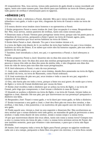 34 respondereis: Nós, teus servos, temos sido pastores de gado desde a nossa mocidade até
agora, tanto nós como nossos pais. Isso direis para que habiteis na terra de Gósen; porque
todo pastor de ovelhas é abominação para os egípcios.
»GÊNESIS [47]
1 Então veio José, e informou a Faraó, dizendo: Meu pai e meus irmãos, com seus
rebanhos e seu gado, e tudo o que têm, chegaram da terra de Canaã e estão na terra de
Gósen.
2 E tomou dentre seus irmãos cinco homens e os apresentou a Faraó.
3 Então perguntou Faraó a esses irmãos de José: Que ocupação é a vossa; Responderam-
lhe: Nós, teus servos, somos pastores de ovelhas, tanto nós como nossos pais.
4 Disseram mais a Faraó: Viemos para peregrinar nesta terra; porque não há pasto para os
rebanhos de teus servos, porquanto a fome é grave na terra de Canaã; agora, pois,
rogamos-te permitas que teus servos habitem na terra de Gósen.
5 Então falou Faraó a José, dizendo: Teu pai e teus irmãos vieram a ti;
6 a terra do Egito está diante de ti; no melhor da terra faze habitar teu pai e teus irmãos;
habitem na terra de Gósen. E se sabes que entre eles há homens capazes, põe-nos sobre os
pastores do meu gado.
7 Também José introduziu a Jacó, seu pai, e o apresentou a Faraó; e Jacó abençoou a
Faraó.
8 Então perguntou Faraó a Jacó: Quantos são os dias dos anos da tua vida?
9 Respondeu-lhe Jacó: Os dias dos anos das minhas peregrinações são cento e trinta anos;
poucos e maus têm sido os dias dos anos da minha vida, e não chegaram aos dias dos
anos da vida de meus pais nos dias das suas peregrinações.
10 E Jacó abençoou a Faraó, e saiu da sua presença.
11 José, pois, estabeleceu a seu pai e seus irmãos, dando-lhes possessão na terra do Egito,
no melhor da terra, na terra de Ramessés, como Faraó ordenara.
12 E José sustentou de pão seu pai, seus irmãos e toda a casa de seu pai, segundo o
número de seus filhos.
13 Ora, não havia pão em toda a terra, porque a fome era mui grave; de modo que a terra
do Egito e a terra de Canaã desfaleciam por causa da fome.
14 Então José recolheu todo o dinheiro que se achou na terra do Egito, e na terra de
Canaã, pelo trigo que compravam; e José trouxe o dinheiro à casa de Faraó.
15 Quando se acabou o dinheiro na terra do Egito, e na terra de Canaã, vieram todos os
egípcios a José, dizendo: Dá-nos pão; por que morreremos na tua presença? porquanto o
dinheiro nos falta.
16 Respondeu José: Trazei o vosso gado, e vo-lo darei por vosso gado, se falta o dinheiro.
17 Então trouxeram o seu gado a José; e José deu-lhes pão em troca dos cavalos, e das
ovelhas, e dos bois, e dos jumentos; e os sustentou de pão aquele ano em troca de todo o
seu gado.
18 Findo aquele ano, vieram a José no ano seguinte e disseram-lhe: Não ocultaremos ao
meu senhor que o nosso dinheiro está todo gasto; as manadas de gado já pertencem a meu
senhor; e nada resta diante de meu senhor, senão o nosso corpo e a nossa terra;
19 por que morreremos diante dos teus olhos, tanto nós como a nossa terra? Compra-nos
a nós e a nossa terra em troca de pão, e nós e a nossa terra seremos servos de Faraó; dá-
nos também semente, para que vivamos e não morramos, e para que a terra não fique
desolada.
20 Assim José comprou toda a terra do Egito para Faraó; porque os egípcios venderam
cada um o seu campo, porquanto a fome lhes era grave em extremo; e a terra ficou sendo
- 59 -
 