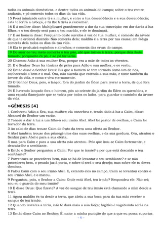 todos os animais domésticos, e dentre todos os animais do campo; sobre o teu ventre
andarás, e pó comerás todos os dias da tua vida.
15 Porei inimizade entre ti e a mulher, e entre a tua descendência e a sua descendência;
esta te ferirá a cabeça, e tu lhe ferirás o calcanhar.
16 E à mulher disse: Multiplicarei grandemente a dor da tua conceição; em dor darás à luz
filhos; e o teu desejo será para o teu marido, e ele te dominará.
17 E ao homem disse: Porquanto deste ouvidos à voz de tua mulher, e comeste da árvore
de que te ordenei dizendo: Não comerás dela; maldita é a terra por tua causa; em fadiga
comerás dela todos os dias da tua vida.
18 Ela te produzirá espinhos e abrolhos; e comerás das ervas do campo.
19 Do suor do teu rosto comerás o teu pão, até que tornes à terra, porque dela foste
tomado; porquanto és pó, e ao pó tornarás.
20 Chamou Adão à sua mulher Eva, porque era a mãe de todos os viventes.
21 E o Senhor Deus fez túnicas de peles para Adão e sua mulher, e os vestiu.
22 Então disse o Senhor Deus: Eis que o homem se tem tornado como um de nós,
conhecendo o bem e o mal. Ora, não suceda que estenda a sua mão, e tome também da
árvore da vida, e coma e viva eternamente.
23 O Senhor Deus, pois, o lançou fora do jardim do Éden para lavrar a terra, de que fora
tomado.
24 E havendo lançado fora o homem, pôs ao oriente do jardim do Éden os querubins, e
uma espada flamejante que se volvia por todos os lados, para guardar o caminho da árvore
da vida.
»GÊNESIS [4]
1 Conheceu Adão a Eva, sua mulher; ela concebeu e, tendo dado à luz a Caim, disse:
Alcancei do Senhor um varão.
2 Tornou a dar à luz a um filho-a seu irmão Abel. Abel foi pastor de ovelhas, e Caim foi
lavrador da terra.
3 Ao cabo de dias trouxe Caim do fruto da terra uma oferta ao Senhor.
4 Abel também trouxe dos primogênitos das suas ovelhas, e da sua gordura. Ora, atentou o
Senhor para Abel e para a sua oferta,
5 mas para Caim e para a sua oferta não atentou. Pelo que irou-se Caim fortemente, e
descaiu-lhe o semblante.
6 Então o Senhor perguntou a Caim: Por que te iraste? e por que está descaído o teu
semblante?
7 Porventura se procederes bem, não se há de levantar o teu semblante? e se não
procederes bem, o pecado jaz à porta, e sobre ti será o seu desejo; mas sobre ele tu deves
dominar.
8 Falou Caim com o seu irmão Abel. E, estando eles no campo, Caim se levantou contra o
seu irmão Abel, e o matou.
9 Perguntou, pois, o Senhor a Caim: Onde está Abel, teu irmão? Respondeu ele: Não sei;
sou eu o guarda do meu irmão?
10 E disse Deus: Que fizeste? A voz do sangue de teu irmão está clamando a mim desde a
terra.
11 Agora maldito és tu desde a terra, que abriu a sua boca para da tua mão receber o
sangue de teu irmão.
12 Quando lavrares a terra, não te dará mais a sua força; fugitivo e vagabundo serás na
terra.
13 Então disse Caim ao Senhor: É maior a minha punição do que a que eu possa suportar.
- 6 -
 