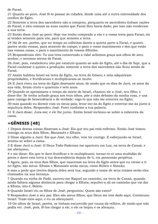 de Faraó.
21 Quanto ao povo, José fê-lo passar às cidades, desde uma até a outra extremidade dos
confins do Egito.
22 Somente a terra dos sacerdotes não a comprou, porquanto os sacerdotes tinham rações
de Faraó, e eles comiam as suas rações que Faraó lhes havia dado; por isso não venderam
a sua terra.
23 Então disse José ao povo: Hoje vos tenho comprado a vós e a vossa terra para Faraó; eis
aí tendes semente para vós, para que semeeis a terra.
24 Há de ser, porém, que no tempo as colheitas dareis a quinta parte a Faraó, e quatro
partes serão vossas, para semente do campo, e para o vosso mantimento e dos que estão
nas vossas casas, e para o mantimento de vossos filhinho.
25 Responderam eles: Tu nos tens conservado a vida! achemos graça aos olhos de meu
senhor, e seremos servos de Faraó.
26 José, pois, estabeleceu isto por estatuto quanto ao solo do Egito, até o dia de hoje, que a
Faraó coubesse o quinto a produção; somente a terra dos sacerdotes não ficou sendo de
Faraó.
27 Assim habitou Israel na terra do Egito, na terra de Gósen; e nela adquiriram
propriedades, e frutificaram e multiplicaram-se muito.
28 E Jacó viveu na terra do Egito dezessete anos; de modo que os dias de Jacó, os anos da
sua vida, foram cento e quarenta e sete anos.
29 Quando se aproximava o tempo da morte de Israel, chamou ele a José, seu filho, e
disse-lhe: Se tenho achado graça aos teus olhos, põe a mão debaixo da minha coxa, e usa
para comigo de benevolência e de verdade: rogo-te que não me enterres no Egito;
30 mas quando eu dormir com os meus pais, levar-me-ás do Egito e enterrar-me-ás junto à
sepultura deles. Respondeu José: Farei conforme a tua palavra.
31 E Jacó disse: Jura-me; e ele lhe jurou. Então Israel inclinou-se sobre a cabeceira da
cama.
»GÊNESIS [48]
1 Depois destas coisas disseram a José: Eis que teu pai está enfermo. Então José tomou
consigo os seus dois filhos, Manassés e Efraim.
2 Disse alguém a Jacó: Eis que José, teu olho, vem ter contigo. E esforçando-se Israel,
sentou-se sobre a cama.
3 E disse Jacó a José: O Deus Todo-Poderoso me apareceu em Luz, na terra de Canaã, e
me abençoou,
4 e me disse: Eis que te farei frutificar e te multiplicarei; tornar-te-ei uma multidão de
povos e darei esta terra à tua descendência depois de ti, em possessão perpétua.
5 Agora, pois, os teus dois filhos, que nasceram na terra do Egito antes que eu viesse a ti
no Egito, são meus: Efraim e Manassés serão meus, como Rúben e Simeão;
6 mas a prole que tiveres depois deles será tua; segundo o nome de seus irmãos serão eles
chamados na sua herança.
7 Quando eu vinha de Padã, morreu-me Raquel no caminho, na terra de Canaã, quando
ainda faltava alguma distância para chegar a Efrata; sepultei-a ali no caminho que vai dar
a Efrata, isto é, Belém.
8 Quando Israel viu os filhos de José, perguntou: Quem são estes?
9 Respondeu José a seu pai: Eles são meus filhos, que Deus me tem dado aqui. Continuou
Israel: Traze-mos aqui, e eu os abençoarei.
10 Os olhos de Israel, porém, se tinham escurecido por causa da velhice, de modo que não
podia ver. José, pois, fê-los chegar a ele; e ele os beijou e os abraçou.
- 60 -
 