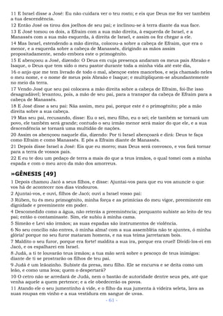11 E Israel disse a José: Eu não cuidara ver o teu rosto; e eis que Deus me fez ver também
a tua descendência.
12 Então José os tirou dos joelhos de seu pai; e inclinou-se à terra diante da sua face.
13 E José tomou os dois, a Efraim com a sua mão direita, à esquerda de Israel, e a
Manassés com a sua mão esquerda, à direita de Israel, e assim os fez chegar a ele.
14 Mas Israel, estendendo a mão direita, colocou-a sobre a cabeça de Efraim, que era o
menor, e a esquerda sobre a cabeça de Manassés, dirigindo as mãos assim
propositadamente, sendo embora este o primogênito.
15 E abençoou a José, dizendo: O Deus em cuja presença andaram os meus pais Abraão e
Isaque, o Deus que tem sido o meu pastor durante toda a minha vida até este dia,
16 o anjo que me tem livrado de todo o mal, abençoe estes mancebos, e seja chamado neles
o meu nome, e o nome de meus pois Abraão e Isaque; e multipliquem-se abundantemente
no meio da terra.
17 Vendo José que seu pai colocava a mão direita sobre a cabeça de Efraim, foi-lhe isso
desagradável; levantou, pois, a mão de seu pai, para a transpor da cabeça de Efraim para a
cabeça de Manassés.
18 E José disse a seu pai: Nãa assim, meu pai, porque este é o primogênito; põe a mão
direita sobre a sua cabeça.
19 Mas seu pai, recusando, disse: Eu o sei, meu filho, eu o sei; ele também se tornará um
povo, ele também será grande; contudo o seu irmão menor será maior do que ele, e a sua
descendência se tornará uma multidão de nações.
20 Assim os abençoou naquele dia, dizendo: Por ti Israel abençoará e dirá: Deus te faça
como Efraim e como Manassés. E pôs a Efraim diante de Manassés.
21 Depois disse Israel a José: Eis que eu morro; mas Deus será convosco, e vos fará tornar
para a terra de vossos pais.
22 E eu te dou um pedaço de terra a mais do que a teus irmãos, o qual tomei com a minha
espada e com o meu arco da mão dos amorreus.
»GÊNESIS [49]
1 Depois chamou Jacó a seus filhos, e disse: Ajuntai-vos para que eu vos anuncie o que
vos há de acontecer nos dias vindouros.
2 Ajuntai-vos, e ouvi, filhos de Jacó; ouvi a Israel vosso pai:
3 Rúben, tu és meu primogênito, minha força e as primícias do meu vigor, preeminente em
dignidade e preeminente em poder.
4 Descomedido como a água, não reterás a preeminência; porquanto subiste ao leito de teu
pai; então o contaminaste. Sim, ele subiu à minha cama.
5 Simeão e Levi são irmãos; as suas espadas são instrumentos de violência.
6 No seu concílio não entres, ó minha alma! com a sua assembléia não te ajuntes, ó minha
glória! porque no seu furor mataram homens, e na sua teima jarretaram bois.
7 Maldito o seu furor, porque era forte! maldita a sua ira, porque era cruel! Dividi-los-ei em
Jacó, e os espalharei em Israel.
8 Judá, a ti te louvarão teus irmãos; a tua mão será sobre o pescoço de teus inimigos:
diante de ti se prostrarão os filhos de teu pai.
9 Judá é um leãozinho. Subiste da presa, meu filho. Ele se encurva e se deita como um
leão, e como uma leoa; quem o despertará?
10 O cetro não se arredará de Judá, nem o bastão de autoridade dentre seus pés, até que
venha aquele a quem pertence; e a ele obedecerão os povos.
11 Atando ele o seu jumentinho à vide, e o filho da sua jumenta à videira seleta, lava as
suas roupas em vinho e a sua vestidura em sangue de uvas.
- 61 -
 