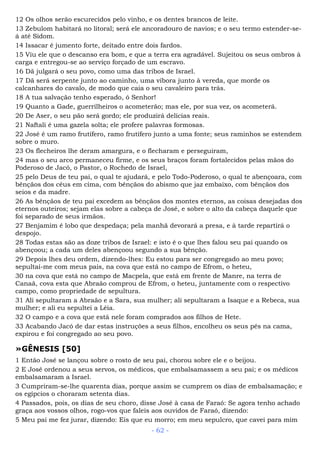 12 Os olhos serão escurecidos pelo vinho, e os dentes brancos de leite.
13 Zebulom habitará no litoral; será ele ancoradouro de navios; e o seu termo estender-se-
á até Sidom.
14 Issacar é jumento forte, deitado entre dois fardos.
15 Viu ele que o descanso era bom, e que a terra era agradável. Sujeitou os seus ombros à
carga e entregou-se ao serviço forçado de um escravo.
16 Dã julgará o seu povo, como uma das tribos de Israel.
17 Dã será serpente junto ao caminho, uma víbora junto à vereda, que morde os
calcanhares do cavalo, de modo que caia o seu cavaleiro para trás.
18 A tua salvação tenho esperado, ó Senhor!
19 Quanto a Gade, guerrilheiros o acometerão; mas ele, por sua vez, os acometerá.
20 De Aser, o seu pão será gordo; ele produzirá delícias reais.
21 Naftali é uma gazela solta; ele profere palavras formosas.
22 José é um ramo frutífero, ramo frutífero junto a uma fonte; seus raminhos se estendem
sobre o muro.
23 Os flecheiros lhe deram amargura, e o flecharam e perseguiram,
24 mas o seu arco permaneceu firme, e os seus braços foram fortalecidos pelas mãos do
Poderoso de Jacó, o Pastor, o Rochedo de Israel,
25 pelo Deus de teu pai, o qual te ajudará, e pelo Todo-Poderoso, o qual te abençoara, com
bênçãos dos céus em cima, com bênçãos do abismo que jaz embaixo, com bênçãos dos
seios e da madre.
26 As bênçãos de teu pai excedem as bênçãos dos montes eternos, as coisas desejadas dos
eternos outeiros; sejam elas sobre a cabeça de José, e sobre o alto da cabeça daquele que
foi separado de seus irmãos.
27 Benjamim é lobo que despedaça; pela manhã devorará a presa, e à tarde repartirá o
despojo.
28 Todas estas são as doze tribos de Israel: e isto é o que lhes falou seu pai quando os
abençoou; a cada um deles abençoou segundo a sua bênção.
29 Depois lhes deu ordem, dizendo-lhes: Eu estou para ser congregado ao meu povo;
sepultai-me com meus pais, na cova que está no campo de Efrom, o heteu,
30 na cova que está no campo de Macpela, que está em frente de Manre, na terra de
Canaã, cova esta que Abraão comprou de Efrom, o heteu, juntamente com o respectivo
campo, como propriedade de sepultura.
31 Ali sepultaram a Abraão e a Sara, sua mulher; ali sepultaram a Isaque e a Rebeca, sua
mulher; e ali eu sepultei a Léia.
32 O campo e a cova que está nele foram comprados aos filhos de Hete.
33 Acabando Jacó de dar estas instruções a seus filhos, encolheu os seus pés na cama,
expirou e foi congregado ao seu povo.
»GÊNESIS [50]
1 Então José se lançou sobre o rosto de seu pai, chorou sobre ele e o beijou.
2 E José ordenou a seus servos, os médicos, que embalsamassem a seu pai; e os médicos
embalsamaram a Israel.
3 Cumpriram-se-lhe quarenta dias, porque assim se cumprem os dias de embalsamação; e
os egípcios o choraram setenta dias.
4 Passados, pois, os dias de seu choro, disse José à casa de Faraó: Se agora tenho achado
graça aos vossos olhos, rogo-vos que faleis aos ouvidos de Faraó, dizendo:
5 Meu pai me fez jurar, dizendo: Eis que eu morro; em meu sepulcro, que cavei para mim
- 62 -
 