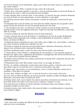 na terra de Canaã, ali me sepultarás. Agora, pois, deixa-me subir, peço-te, e sepultar meu
pai; então voltarei.
6 Respondeu Faraó: Sobe, e sepulta teu pai, como ele te fez jurar.
7 Subiu, pois, José para sepultar a seu pai; e com ele subiram todos os servos de Faraó, os
anciãos da sua casa, e todos os anciãos da terra do Egito,
8 como também toda a casa de José, e seus irmãos, e a casa de seu pai; somente deixaram
na terra de Gósen os seus pequeninos, os seus rebanhos e o seu gado.
9 E subiram com ele tanto carros como gente a cavalo; de modo que o concurso foi mui
grande.
10 Chegando eles à eira de Atade, que está além do Jordão, fizeram ali um grande e forte
pranto; assim fez José por seu pai um grande pranto por sete dias.
11 Os moradores da terra, os cananeus, vendo o pranto na eira de Atade, disseram:
Grande pranto é este dos egípcios; pelo que o lugar foi chamado Abel-Mizraim, o qual está
além do Jordão.
12 Assim os filhos de Jacó lhe fizeram como ele lhes ordenara;
13 pois o levaram para a terra de Canaã, e o sepultaram na cova do campo de Macpela,
que Abraão tinha comprado com o campo, como propriedade de sepultura, a Efrom, o
heteu, em frente de Manre.
14 Depois de haver sepultado seu pai, José voltou para o Egito, ele, seus irmãos, e todos os
que com ele haviam subido para sepultar seu pai.
15 Vendo os irmãos de José que seu pai estava morto, disseram: Porventura José nos
odiará e nos retribuirá todo o mal que lhe fizemos.
16 Então mandaram dizer a José: Teu pai, antes da sua morte, nos ordenou:
17 Assim direis a José: Perdoa a transgressão de teus irmãos, e o seu pecado, porque te
fizeram mal. Agora, pois, rogamos-te que perdoes a transgressão dos servos do Deus de teu
pai. E José chorou quando eles lhe falavam.
18 Depois vieram também seus irmãos, prostraram-se diante dele e disseram: Eis que nós
somos teus servos.
19 Respondeu-lhes José: Não temais; acaso estou eu em lugar de Deus?
20 Vós, na verdade, intentastes o mal contra mim; Deus, porém, o intentou para o bem,
para fazer o que se vê neste dia, isto é, conservar muita gente com vida.
21 Agora, pois, não temais; eu vos sustentarei, a vós e a vossos filhinhos. Assim ele os
consolou, e lhes falou ao coração.
22 José, pois, habitou no Egito, ele e a casa de seu pai; e viveu cento e dez anos.
23 E viu José os filhos de Efraim, da terceira geração; também os filhos de Maquir, filho de
Manassés, nasceram sobre os joelhos de José.
24 Depois disse José a seus irmãos: Eu morro; mas Deus certamente vos visitará, e vos
fará subir desta terra para a terra que jurou a Abraão, a Isaque e a Jacó.
25 E José fez jurar os filhos de Israel, dizendo: Certamente Deus vos visitará, e fareis
transportar daqui os meus ossos.
26 Assim morreu José, tendo cento e dez anos de idade; e o embalsamaram e o puseram
num caixão no Egito.
ÊXODO
»ÊXODO [1]
1 Ora, estes são os nomes dos filhos de Israel, que entraram no Egito; entraram com Jacó,
cada um com a sua família:
- 63 -
 