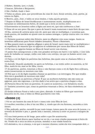 2 Rúben, Simeão, Levi, e Judá;
3 Issacar, Zebulom e Benjamim;
4 Dã e Naftali, Gade e Aser.
5 Todas as almas, pois, que procederam da coxa de Jacó, foram setenta; José, porém, já
estava no Egito.
6 Morreu, pois, José, e todos os seus irmãos, e toda aquela geração.
7 Depois os filhos de Israel frutificaram e aumentaram muito, multiplicaram-se e
tornaram-se sobremaneira fortes, de modo que a terra se encheu deles.
8 Entrementes se levantou sobre o Egito um novo rei, que não conhecera a José.
9 Disse ele ao seu povo: Eis que o povo de Israel é mais numeroso e mais forte do que nos.
10 Eia, usemos de astúcia para com ele, para que não se multiplique, e aconteça que,
vindo guerra, ele também se ajunte com os nossos inimigos, e peleje contra nós e se retire
da terra.
11 Portanto puseram sobre eles feitores, para os afligirem com suas cargas. Assim os
israelitas edificaram para Faraó cidades armazéns, Pitom e Ramessés.
12 Mas quanto mais os egípcios afligiam o povo de Israel, tanto mais este se multiplicava e
se espalhava; de maneira que os egípcios se enfadavam por causa dos filhos de Israel.
13 Por isso os egípcios faziam os filhos de Israel servir com dureza;
14 assim lhes amarguravam a vida com pesados serviços em barro e em tijolos, e com toda
sorte de trabalho no campo, enfim com todo o seu serviço, em que os faziam servir com
dureza.
15 Falou o rei do Egito às parteiras das hebréias, das quais uma se chamava Sifrá e a
outra Puá,
16 dizendo: Quando ajudardes no parto as hebréias, e as virdes sobre os assentos, se for
filho, matá-lo-eis; mas se for filha, viverá.
17 As parteiras, porém, temeram a Deus e não fizeram como o rei do Egito lhes ordenara,
antes conservavam os meninos com vida.
18 Pelo que o rei do Egito mandou chamar as parteiras e as interrogou: Por que tendes
feito isto e guardado os meninos com vida?
19 Responderam as parteiras a Faraó: É que as mulheres hebréias não são como as
egípcias; pois são vigorosas, e já têm dado à luz antes que a parteira chegue a elas.
20 Portanto Deus fez bem às parteiras. E o povo se aumentou, e se fortaleceu muito.
21 Também aconteceu que, como as parteiras temeram a Deus, ele lhes estabeleceu as
casas.
22 Então ordenou Faraó a todo o seu povo, dizendo: A todos os filhos que nascerem
lançareis no rio, mas a todas as filhas guardareis com vida.
»ÊXODO [2]
1 Foi-se um homem da casa de Levi e casou com uma filha de Levi.
2 A mulher concebeu e deu à luz um filho; e, vendo que ele era formoso, escondeu-o três
meses.
3 Não podendo, porém, escondê-lo por mais tempo, tomou para ele uma arca de juncos, e a
revestiu de betume e pez; e, pondo nela o menino, colocou-a entre os juncos a margem do
rio.
4 E sua irmã postou-se de longe, para saber o que lhe aconteceria.
5 A filha de Faraó desceu para banhar-se no rio, e as suas criadas passeavam à beira do
rio. Vendo ela a arca no meio os juncos, mandou a sua criada buscá-la.
6 E abrindo-a, viu a criança, e eis que o menino chorava; então ela teve compaixão dele, e
- 64 -
 