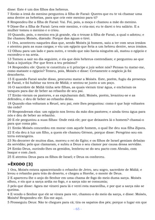 disse: Este é um dos filhos dos hebreus.
7 Então a irmã do menino perguntou à filha de Faraó: Queres que eu te vá chamar uma
ama dentre as hebréias, para que crie este menino para ti?
8 Respondeu-lhe a filha de Faraó: Vai. Foi, pois, a moça e chamou a mãe do menino.
9 Disse-lhe a filha de Faraó: Leva este menino, e cria-mo; eu te darei o teu salário. E a
mulher tomou o menino e o criou.
10 Quando, pois, o menino era já grande, ela o trouxe à filha de Faraó, a qual o adotou; e
lhe chamou Moisés, dizendo: Porque das águas o tirei.
11 Ora, aconteceu naqueles dias que, sendo Moisés já homem, saiu a ter com seus irmãos
e atentou para as suas cargas; e viu um egípcio que feria a um hebreu dentre, seus irmãos.
12 Olhou para um lado e para outro, e vendo que não havia ninguém ali, matou o egípcio e
escondeu-o na areia.
13 Tornou a sair no dia seguinte, e eis que dois hebreus contendiam; e perguntou ao que
fazia a injustiça: Por que feres a teu próximo?
14 Respondeu ele: Quem te constituiu a ti príncipe e juiz sobre nós? Pensas tu matar-me,
como mataste o egípcio? Temeu, pois, Moisés e disse: Certamente o negócio já foi
descoberto.
15 E quando Faraó soube disso, procurou matar a Moisés. Este, porém, fugiu da presença
de Faraó, e foi habitar na terra de Midiã; e sentou-se junto a um poço.
16 O sacerdote de Midiã tinha sete filhas, as quais vieram tirar água, e encheram os
tanques para dar de beber ao rebanho de seu pai.
17 Então vieram os pastores, e as expulsaram dali; Moisés, porém, levantou-se e as
defendeu, e deu de beber ao rebanho delas.
18 Quando elas voltaram a Reuel, seu pai, este lhes perguntou: como é que hoje voltastes
tão cedo?
19 Responderam elas: um egípcio nos livrou da mão dos pastores; e ainda tirou água para
nós e deu de beber ao rebanho.
20 E ele perguntou a suas filhas: Onde está ele; por que deixastes lá o homem? chamai-o
para que coma pão.
21 Então Moisés concordou em morar com aquele homem, o qual lhe deu sua filha Zípora.
22 E ela deu à luz um filho, a quem ele chamou Gérson, porque disse: Peregrino sou em
terra estrangeira.
23 No decorrer de muitos dias, morreu o rei do Egito; e os filhos de Israel gemiam debaixo
da servidão; pelo que clamaram, e subiu a Deus o seu clamor por causa dessa servidão.
24 Então Deus, ouvindo-lhes os gemidos, lembrou-se do seu pacto com Abraão, com
Isaque e com Jacó.
25 E atentou Deus para os filhos de Israel; e Deus os conheceu.
»ÊXODO [3]
1 Ora, Moisés estava apascentando o rebanho de Jetro, seu sogro, sacerdote de Midiã; e
levou o rebanho para trás do deserto, e chegou a Horebe, o monte de Deus.
2 E apareceu-lhe o anjo do Senhor em uma chama de fogo do meio duma sarça. Moisés
olhou, e eis que a sarça ardia no fogo, e a sarça não se consumia;
3 pelo que disse: Agora me virarei para lá e verei esta maravilha, e por que a sarça não se
queima.
4 E vendo o Senhor que ele se virara para ver, chamou-o do meio da sarça, e disse: Moisés,
Moisés! Respondeu ele: Eis-me aqui.
5 Prosseguiu Deus: Não te chegues para cá; tira os sapatos dos pés; porque o lugar em que
- 65 -
 