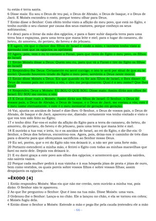 tu estás é terra santa.
6 Disse mais: Eu sou o Deus de teu pai, o Deus de Abraão, o Deus de Isaque, e o Deus de
Jacó. E Moisés escondeu o rosto, porque temeu olhar para Deus.
7 Então disse o Senhor: Com efeito tenho visto a aflição do meu povo, que está no Egito, e
tenho ouvido o seu clamor por causa dos seus exatores, porque conheço os seus
sofrimentos;
8 e desci para o livrar da mão dos egípcios, e para o fazer subir daquela terra para uma
terra boa e espaçosa, para uma terra que mana leite e mel; para o lugar do cananeu, do
heteu, do amorreu, do perizeu, do heveu e do jebuseu.
9 E agora, eis que o clamor dos filhos de Israel é vindo a mim; e também tenho visto a
opressão com que os egípcios os oprimem.
10 Agora, pois, vem e eu te enviarei a Faraó, para que tireis do Egito o meu povo, os filhos
de Israel.
11 Então Moisés disse a Deus: Quem sou eu, para que vá a Faraó e tire do Egito os filhos
de Israel?
12 Respondeu-lhe Deus: Certamente eu serei contigo; e isto te será por sinal de que eu te
enviei: Quando houveres tirado do Egito o meu povo, servireis a Deus neste monte.
13 Então disse Moisés a Deus: Eis que quando eu for aos filhos de Israel, e lhes disser: O
Deus de vossos pais me enviou a vós; e eles me perguntarem: Qual é o seu nome? Que lhes
direi?
14 Respondeu Deus a Moisés: EU SOU O QUE SOU. Disse mais: Assim dirás aos olhos de
Israel: EU SOU me enviou a vós.
15 E Deus disse mais a Moisés: Assim dirás aos filhos de Israel: O Senhor, o Deus de
vossos pais, o Deus de Abraão, o Deus de Isaque, e o Deus de Jacó, me enviou a vós; este é
o meu nome eternamente, e este é o meu memorial de geração em geração.
16 Vai, ajunta os anciãos de Israel e dize-lhes: O Senhor, o Deus de vossos pais, o Deus de
Abraão, de Isaque e de Jacó, apareceu-me, dizendo: certamente vos tenho visitado e visto o
que vos tem sido feito no Egito;
17 e tenho dito: Far-vos-ei subir da aflição do Egito para a terra do cananeu, do heteu, do
amorreu, do perizeu, do heveu e do jebuseu, para uma terra que mana leite e mel.
18 E ouvirão a tua voz; e ireis, tu e os anciãos de Israel, ao rei do Egito, e dir-lhe-eis: O
Senhor, o Deus dos hebreus, encontrou-nos. Agora, pois, deixa-nos ir caminho de três dias
para o deserto para que ofereçamos sacrifícios ao Senhor nosso Deus.
19 Eu sei, porém, que o rei do Egito não vos deixará ir, a não ser por uma forte mão.
20 Portanto estenderei a minha mão, e ferirei o Egito com todas as minhas maravilhas que
farei no meio dele. Depois vos deixará ir.
21 E eu darei graça a este povo aos olhos dos egípcios; e acontecerá que, quando sairdes,
não saireis vazios.
22 Porque cada mulher pedirá à sua vizinha e à sua hóspeda jóias de prata e jóias de ouro,
bem como vestidos, os quais poreis sobre vossos filhos e sobre vossas filhas; assim
despojareis os egípcios.
»ÊXODO [4]
1 Então respondeu Moisés: Mas eis que não me crerão, nem ouvirão a minha voz, pois
dirão: O Senhor não te apareceu.
2 Ao que lhe perguntou o Senhor: Que é isso na tua mão. Disse Moisés: uma vara.
3 Ordenou-lhe o Senhor: Lança-a no chão. Ele a lançou no chão, e ela se tornou em cobra;
e Moisés fugiu dela.
4 Então disse o Senhor a Moisés: Estende a mão e pega-lhe pela cauda (estendeu ele a mão
- 66 -
 