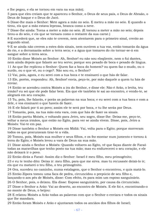 e lhe pegou, e ela se tornou em vara na sua mão);
5 para que eles creiam que te apareceu o Senhor, o Deus de seus pais, o Deus de Abraão, o
Deus de Isaque e o Deus de Jacó.
6 Disse-lhe mais o Senhor: Mete agora a mão no seio. E meteu a mão no seio. E quando a
tirou, eis que a mão estava leprosa, branca como a neve.
7 Disse-lhe ainda: Torna a meter a mão no seio. (E tornou a meter a mão no seio; depois
tirou-a do seio, e eis que se tornara como o restante da sua carne.)
8 E sucederá que, se eles não te crerem, nem atentarem para o primeiro sinal, crerão ao
segundo sinal.
9 E se ainda não crerem a estes dois sinais, nem ouvirem a tua voz, então tomarás da água
do rio, e a derramarás sobre a terra seca; e a água que tomares do rio tornar-se-á em
sangue sobre a terra seca.
10 Então disse Moisés ao Senhor: Ah, Senhor! eu não sou eloqüente, nem o fui dantes,
nem ainda depois que falaste ao teu servo; porque sou pesado de boca e pesado de língua.
11 Ao que lhe replicou o Senhor: Quem faz a boca do homem? ou quem faz o mudo, ou o
surdo, ou o que vê, ou o cego?. Não sou eu, o Senhor?
12 Vai, pois, agora, e eu serei com a tua boca e te ensinarei o que hás de falar.
13 Ele, porém, respondeu: Ah, Senhor! envia, peço-te, por mão daquele a quem tu hás de
enviar.
14 Então se acendeu contra Moisés a ira do Senhor, e disse ele: Não é Arão, o levita, teu
irmão? eu sei que ele pode falar bem. Eis que ele também te sai ao encontro, e vendo-te, se
alegrará em seu coração.
15 Tu, pois, lhe falarás, e porás as palavras na sua boca; e eu serei com a tua boca e com a
dele, e vos ensinarei o que haveis de fazer.
16 E ele falará por ti ao povo; assim ele te será por boca, e tu lhe serás por Deus.
17 Tomarás, pois, na tua mão esta vara, com que hás de fazer os sinais.
18 Então partiu Moisés, e voltando para Jetro, seu sogro, disse-lhe: Deixa-me, peço-te,
voltar a meus irmãos, que estão no Egito, para ver se ainda vivem. Disse, pois, Jetro a
Moisés: Vai-te em paz.
19 Disse também o Senhor a Moisés em Midiã: Vai, volta para o Egito; porque morreram
todos os que procuravam tirar-te a vida.
20 Tomou, pois, Moisés sua mulher e seus filhos, e os fez montar num jumento e tornou à
terra do Egito; e Moisés levou a vara de Deus na sua mão.
21 Disse ainda o Senhor a Moisés: Quando voltares ao Egito, vê que faças diante de Faraó
todas as maravilhas que tenho posto na tua mão; mas eu endurecerei o seu coração, e ele
não deixará ir o povo.
22 Então dirás a Faraó: Assim diz o Senhor: Israel é meu filho, meu primogênito;
23 e eu te tenho dito: Deixa ir: meu filho, para que me sirva. mas tu recusaste deixá-lo ir;
eis que eu matarei o teu filho, o teu primogênito.
24 Ora, sucedeu no caminho, numa estalagem, que o Senhor o encontrou, e quis matá-lo.
25 Então Zípora tomou uma faca de pedra, circuncidou o prepúcio de seu filho e,
lançando-o aos pés de Moisés, disse: Com efeito, és para mim um esposo sanguinário.
26 O Senhor, pois, o deixou. Ela disse: Esposo sanguinário, por causa da circuncisão.
27 Disse o Senhor a Arão: Vai ao deserto, ao encontro de Moisés. E ele foi e, encontrando-o
no monte de Deus, o beijou:
28 E relatou Moisés a Arão todas as palavras com que o Senhor o enviara e todos os sinais
que lhe mandara.
29 Então foram Moisés e Arão e ajuntaram todos os anciãos dos filhos de Israel;
- 67 -
 