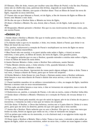 25 Eleazar, filho de Arão, tomou por mulher uma das filhas de Putiel; e ela lhe deu Finéias;
estes são os chefes das casa, paternas dos levitas, segundo as suas famílias.
26 Estes são Arão e Moisés, aos quais o Senhor disse: Tirai os filhos de Israel da terra do
Egito, segundo os seus exércitos.
27 Foram eles os que falaram a Faraó, rei do Egito, a fim de tirarem do Egito os filhos de
Israel; este Moisés e este Arão.
28 No dia em que o Senhor falou a Moisés na terra do Egito,
29 disse o Senhor a Moisés: Eu sou Jeová; dize a Faraó, rei do Egito, tudo quanto eu te
digo.
30 Respondeu Moisés perante o Senhor: Eis que eu sou incircunciso de lábios; como, pois,
me ouvirá Faraó;
»ÊXODO [7]
1 Então disse o Senhor a Moisés: Eis que te tenho posto como Deus a Faraó, e Arão, teu
irmão, será o teu profeta.
2 Tu falarás tudo o que eu te mandar; e Arão, teu irmão, falará a Faraó, que deixe ir os
filhos de Israel da sua terra.
3 Eu, porém, endurecerei o coração de Faraó e multiplicarei na terra do Egito os meus
sinais e as minhas maravilhas.
4 Mas Faraó não vos ouvirá; e eu porei minha mão sobre o Egito, e tirarei os meus
exércitos, o meu povo, os filhos de Israel, da terra do Egito, com grandes juízos.
5 E os egípcios saberão que eu sou o Senhor, quando estender a minha mão sobre o Egito,
e tirar os filhos de Israel do meio deles.
6 Assim fizeram Moisés e Arão; como o Senhor lhes ordenara, assim fizeram.
7 Tinha Moisés oitenta anos, e Arão oitenta e três, quando falaram a Faraó.
8 Falou, pois, o Senhor a Moisés e Arão:
9 Quando Faraó vos disser: Apresentai da vossa parte algum milagre; dirás a Arão: Toma a
tua vara, e lança-a diante de Faraó, para que se torne em serpente.
10 Então Moisés e Arão foram ter com Faraó, e fizeram assim como o Senhor ordenara.
Arão lançou a sua vara diante de Faraó e diante dos seus servos, e ela se tornou em
serpente.
11 Faraó também mandou vir os sábios e encantadores; e eles, os magos do Egito, também
fizeram o mesmo com os seus encantamentos.
12 Pois cada um deles lançou a sua vara, e elas se tornaram em serpentes; mas a vara de
Arão tragou as varas deles.
13 Endureceu-se, porém, o coração de Faraó, e ele não os ouviu, como o Senhor tinha dito.
14 Então disse o Senhor a Moisés: Obstinou-se o coração de Faraó; ele recusa deixar ir o
povo.
15 Vai ter com Faraó pela manhã; eis que ele sairá às águas; pôr-te-ás à beira do rio para o
encontrar, e tomarás na mão a vara que se tomou em serpente.
16 E lhe dirás: O Senhor, o Deus dos hebreus, enviou-me a ti para dizer-te: Deixa ir o meu
povo, para que me sirva no deserto; porém eis que até agora não o tens ouvido.
17 Assim diz o Senhor: Nisto saberás que eu sou o Senhor: Eis que eu, com esta vara que
tenho na mão, ferirei as águas que estão no rio, e elas se tornarão em sangue.
18 E os peixes que estão no rio morrerão, e o rio cheirará mal; e os egípcios terão nojo de
beber da água do rio.
19 Disse mais o Senhor a Moisés: Dize a Arão: Toma a tua vara, e estende a mão sobre as
águas do Egito, sobre as suas correntes, sobre os seus rios, e sobre as suas lagoas e sobre
- 70 -
 