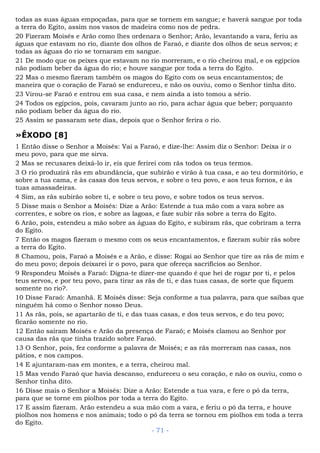 todas as suas águas empoçadas, para que se tornem em sangue; e haverá sangue por toda
a terra do Egito, assim nos vasos de madeira como nos de pedra.
20 Fizeram Moisés e Arão como lhes ordenara o Senhor; Arão, levantando a vara, feriu as
águas que estavam no rio, diante dos olhos de Faraó, e diante dos olhos de seus servos; e
todas as águas do rio se tornaram em sangue.
21 De modo que os peixes que estavam no rio morreram, e o rio cheirou mal, e os egípcios
não podiam beber da água do rio; e houve sangue por toda a terra do Egito.
22 Mas o mesmo fizeram também os magos do Egito com os seus encantamentos; de
maneira que o coração de Faraó se endureceu, e não os ouviu, como o Senhor tinha dito.
23 Virou-se Faraó e entrou em sua casa, e nem ainda a isto tomou a sério.
24 Todos os egípcios, pois, cavaram junto ao rio, para achar água que beber; porquanto
não podiam beber da água do rio.
25 Assim se passaram sete dias, depois que o Senhor ferira o rio.
»ÊXODO [8]
1 Então disse o Senhor a Moisés: Vai a Faraó, e dize-lhe: Assim diz o Senhor: Deixa ir o
meu povo, para que me sirva.
2 Mas se recusares deixá-lo ir, eis que ferirei com rãs todos os teus termos.
3 O rio produzirá rãs em abundância, que subirão e virão à tua casa, e ao teu dormitório, e
sobre a tua cama, e às casas dos teus servos, e sobre o teu povo, e aos teus fornos, e às
tuas amassadeiras.
4 Sim, as rãs subirão sobre ti, e sobre o teu povo, e sobre todos os teus servos.
5 Disse mais o Senhor a Moisés: Dize a Arão: Estende a tua mão com a vara sobre as
correntes, e sobre os rios, e sobre as lagoas, e faze subir rãs sobre a terra do Egito.
6 Arão, pois, estendeu a mão sobre as águas do Egito, e subiram rãs, que cobriram a terra
do Egito.
7 Então os magos fizeram o mesmo com os seus encantamentos, e fizeram subir rãs sobre
a terra do Egito.
8 Chamou, pois, Faraó a Moisés e a Arão, e disse: Rogai ao Senhor que tire as rãs de mim e
do meu povo; depois deixarei ir o povo, para que ofereça sacrifícios ao Senhor.
9 Respondeu Moisés a Faraó: Digna-te dizer-me quando é que hei de rogar por ti, e pelos
teus servos, e por teu povo, para tirar as rãs de ti, e das tuas casas, de sorte que fiquem
somente no rio?.
10 Disse Faraó: Amanhã. E Moisés disse: Seja conforme a tua palavra, para que saibas que
ninguém há como o Senhor nosso Deus.
11 As rãs, pois, se apartarão de ti, e das tuas casas, e dos teus servos, e do teu povo;
ficarão somente no rio.
12 Então saíram Moisés e Arão da presença de Faraó; e Moisés clamou ao Senhor por
causa das rãs que tinha trazido sobre Faraó.
13 O Senhor, pois, fez conforme a palavra de Moisés; e as rãs morreram nas casas, nos
pátios, e nos campos.
14 E ajuntaram-nas em montes, e a terra, cheirou mal.
15 Mas vendo Faraó que havia descanso, endureceu o seu coração, e não os ouviu, como o
Senhor tinha dito.
16 Disse mais o Senhor a Moisés: Dize a Arão: Estende a tua vara, e fere o pó da terra,
para que se torne em piolhos por toda a terra do Egito.
17 E assim fizeram. Arão estendeu a sua mão com a vara, e feriu o pó da terra, e houve
piolhos nos homens e nos animais; todo o pó da terra se tornou em piolhos em toda a terra
do Egito.
- 71 -
 