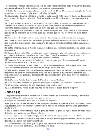 18 Também os magos fizeram assim com os seus encantamentos para produzirem piolhos,
mas não puderam. E havia piolhos, nos homens e nos animais.
19 Então disseram os magos a Faraó: Isto é o dedo de Deus. No entanto o coração de Faraó
se endureceu, e não os ouvia, como o Senhor tinha dito.
20 Disse mais o Senhor a Moisés: levanta-te pela manhã cedo e põe-te diante de Faraó:; eis
que ele sairá às águas; e dize-lhe: Assim diz o Senhor: Deixa ir o meu povo, para que me
sirva.
21 Porque se não deixares ir o meu povo., eis que enviarei enxames de moscas sobre ti, e
sobre os teus servos, e sobre o teu povo, e nas tuas casas; e as casas dos egípcios se
encherão destes enxames, bem como a terra em que eles estiverem.
22 Mas naquele dia separarei a terra de Gósem em que o meu povo habita, a fim de que
nela não haja enxames de moscas, para que saibas que eu sou o Senhor no meio desta
terra.
23 Assim farei distinção entre o meu povo e o teu povo; amanhã se fará este milagre.
24 O Senhor, pois, assim fez. Entraram grandes enxames de moscas na casa de Faraó e
nas casas dos seus servos; e em toda parte do Egito a terra foi assolada pelos enxames de
moscas.
25 Então chamou Faraó a Moisés e a Arão, e disse: Ide, e oferecei sacrifícios ao vosso Deus
nesta terra.
26 Respondeu Moisés: Não convém que assim se faça, porque é abominação aos egípcios o
que havemos de oferecer ao Senhor nosso Deus. Sacrificando nós a abominação dos
egípcios perante os seus olhos, não nos apedrejarão eles?
27 Havemos de ir caminho de três dias ao deserto, para que ofereçamos sacrifícios ao
Senhor nosso Deus, como ele nos ordenar.
28 Então disse Faraó: Eu vos deixarei ir, para que ofereçais sacrifícios ao Senhor vosso
Deus no deserto; somente não ireis muito longe; e orai por mim.
29 Respondeu Moisés: Eis que saio da tua presença e orarei ao Senhor, que estes enxames
de moscas se apartem amanhã de Faraó, dos seus servos, e do seu povo; somente não
torne mais Faraó a proceder dolosamente, não deixando ir o povo para oferecer sacrifícios
ao Senhor.
30 Então saiu Moisés da presença de Faraó, e orou ao Senhor.
31 E fez o Senhor conforme a palavra de Moisés, e apartou os enxames de moscas de
Faraó, dos seus servos, e do seu povo; não ficou uma sequer.
32 Mas endureceu Faraó ainda esta vez o seu coração, e não deixou ir o povo.
»ÊXODO [9]
1 Depois o Senhor disse a Moisés: Vai a Faraó e dize-lhe: Assim diz o Senhor, o Deus dos
hebreus: Deixa ir o meu povo, para que me sirva.
2 Porque, se recusares deixá-los ir, e ainda os retiveres,
3 eis que a mão do Senhor será sobre teu gado, que está no campo: sobre os cavalos, sobre
os jumentos, sobre os camelos, sobre os bois e sobre as ovelhas; haverá uma pestilência
muito grave.
4 Mas o Senhor fará distinção entre o gado de Israel e o gado do Egito; e não morrerá nada
de tudo o que pertence aos filhos de Israel.
5 E o Senhor assinalou certo tempo, dizendo: Amanhã fará o Senhor isto na terra.
6 Fez, pois, o Senhor isso no dia seguinte; e todo gado dos egípcios morreu; porém do gado
dos filhos de Israel não morreu nenhum.
7 E Faraó mandou ver, e eis que do gado dos israelitas não morrera sequer um. Mas o
coração de Faraó se obstinou, e não deixou ir o povo.
- 72 -
 