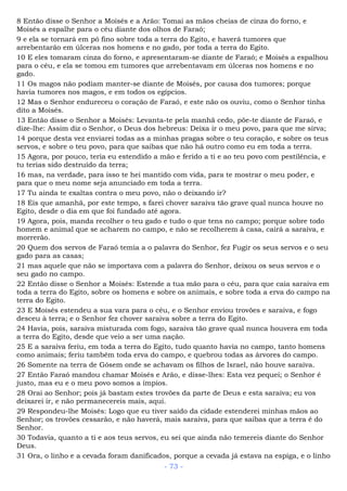 8 Então disse o Senhor a Moisés e a Arão: Tomai as mãos cheias de cinza do forno, e
Moisés a espalhe para o céu diante dos olhos de Faraó;
9 e ela se tornará em pó fino sobre toda a terra do Egito, e haverá tumores que
arrebentarão em úlceras nos homens e no gado, por toda a terra do Egito.
10 E eles tomaram cinza do forno, e apresentaram-se diante de Faraó; e Moisés a espalhou
para o céu, e ela se tomou em tumores que arrebentavam em úlceras nos homens e no
gado.
11 Os magos não podiam manter-se diante de Moisés, por causa dos tumores; porque
havia tumores nos magos, e em todos os egípcios.
12 Mas o Senhor endureceu o coração de Faraó, e este não os ouviu, como o Senhor tinha
dito a Moisés.
13 Então disse o Senhor a Moisés: Levanta-te pela manhã cedo, põe-te diante de Faraó, e
dize-lhe: Assim diz o Senhor, o Deus dos hebreus: Deixa ir o meu povo, para que me sirva;
14 porque desta vez enviarei todas as a minhas pragas sobre o teu coração, e sobre os teus
servos, e sobre o teu povo, para que saibas que não há outro como eu em toda a terra.
15 Agora, por pouco, teria eu estendido a mão e ferido a ti e ao teu povo com pestilência, e
tu terias sido destruído da terra;
16 mas, na verdade, para isso te hei mantido com vida, para te mostrar o meu poder, e
para que o meu nome seja anunciado em toda a terra.
17 Tu ainda te exaltas contra o meu povo, não o deixando ir?
18 Eis que amanhã, por este tempo, s farei chover saraiva tão grave qual nunca houve no
Egito, desde o dia em que foi fundado até agora.
19 Agora, pois, manda recolher o teu gado e tudo o que tens no campo; porque sobre todo
homem e animal que se acharem no campo, e não se recolherem à casa, cairá a saraiva, e
morrerão.
20 Quem dos servos de Faraó temia a o palavra do Senhor, fez Fugir os seus servos e o seu
gado para as casas;
21 mas aquele que não se importava com a palavra do Senhor, deixou os seus servos e o
seu gado no campo.
22 Então disse o Senhor a Moisés: Estende a tua mão para o céu, para que caia saraiva em
toda a terra do Egito, sobre os homens e sobre os animais, e sobre toda a erva do campo na
terra do Egito.
23 E Moisés estendeu a sua vara para o céu, e o Senhor enviou trovões e saraiva, e fogo
desceu à terra; e o Senhor fez chover saraiva sobre a terra do Egito.
24 Havia, pois, saraiva misturada com fogo, saraiva tão grave qual nunca houvera em toda
a terra do Egito, desde que veio a ser uma nação.
25 E a saraiva feriu, em toda a terra do Egito, tudo quanto havia no campo, tanto homens
como animais; feriu também toda erva do campo, e quebrou todas as árvores do campo.
26 Somente na terra de Gósem onde se achavam os filhos de Israel, não houve saraiva.
27 Então Faraó mandou chamar Moisés e Arão, e disse-lhes: Esta vez pequei; o Senhor é
justo, mas eu e o meu povo somos a ímpios.
28 Orai ao Senhor; pois já bastam estes trovões da parte de Deus e esta saraiva; eu vos
deixarei ir, e não permanecereis mais, aqui.
29 Respondeu-lhe Moisés: Logo que eu tiver saído da cidade estenderei minhas mãos ao
Senhor; os trovões cessarão, e não haverá, mais saraiva, para que saibas que a terra é do
Senhor.
30 Todavia, quanto a ti e aos teus servos, eu sei que ainda não temereis diante do Senhor
Deus.
31 Ora, o linho e a cevada foram danificados, porque a cevada já estava na espiga, e o linho
- 73 -
 