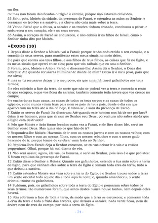 em flor;
32 mas não foram danificados o trigo e o centeio, porque não estavam crescidos.
33 Saiu, pois, Moisés da cidade, da presença de Faraó, e estendeu as mãos ao Senhor; e
cessaram os trovões e a saraiva, e a chuva não caiu mais sobre a terra.
34 Vendo Faraó que a chuva, a saraiva e os trovões tinham cessado, continuou a pecar, e
endureceu o seu coração, ele e os seus servos.
35 Assim, o coração de Faraó se endureceu, e não deixou ir os filhos de Israel, como o
Senhor tinha dito por Moisés.
»ÊXODO [10]
1 Depois disse o Senhor a Moisés: vai a Faraó; porque tenho endurecido o seu coração, e o
coração de seus servos, para manifestar estes meus sinais no meio deles,
2 e para que contes aos teus filhos, e aos filhos de teus filhos, as coisas que fiz no Egito, e
os meus sinais que operei entre eles; para que vós saibais que eu sou o Senhor.
3 Foram, pois, Moisés e Arão a Faraó, e disseram-lhe: Assim diz o Senhor, o Deus dos
hebreus: Até quando recusarás humilhar-te diante de mim? Deixa ir o meu povo, para que
me sirva;
4 mas se tu recusares deixar ir o meu povo, eis que amanhã trarei gafanhotos aos teus
termos;
5 e eles cobrirão a face da terra, de sorte que não se poderá ver a terra e comerão o resto
do que escapou, o que vos ficou da saraiva; também comerão toda árvore que vos cresce no
campo;
6 e encherão as tuas casas, as casas de todos os teus servos e as casas de todos os
egípcios, como nunca viram teus pais nem os pais de teus pais, desde o dia em que
apareceram na terra até o dia de hoje. E virou-se, e saiu da presença de Faraó.
7 Então os servos de Faraó lhe disseram: Até quando este homem nos há de ser por laço?
deixa ir os homens, para que sirvam ao Senhor seu Deus; porventura não sabes ainda que
o Egito está destruído?
8 Pelo que Moisés e Arão foram levados outra vez a Faraó, e ele lhes disse: Ide, servi ao
Senhor vosso Deus. Mas quais são os que hão de ir?
9 Respondeu-lhe Moisés: Havemos de ir com os nossos jovens e com os nossos velhos; com
os nossos filhos e com as nossas filhas, com os nossos rebanhos e com o nosso gado
havemos de ir; porque temos de celebrar uma festa ao Senhor.
10 Replicou-lhes Faraó: Seja o Senhor convosco, se eu vos deixar ir a vós e a vossos
pequeninos! Olhai, porque há mal diante de vós.
11 Não será assim; agora, ide vós, os homens, e servi ao Senhor, pois isso é o que pedistes:
E foram expulsos da presença de Faraó.
12 Então disse o Senhor a Moisés: Quanto aos gafanhotos, estende a tua mão sobre a terra
do Egito, para que venham eles sobre a terra do Egito e comam toda erva da terra, tudo o
que deixou a saraiva.
13 Então estendeu Moisés sua vara sobre a terra do Egito, e o Senhor trouxe sobre a terra
um vento oriental todo aquele dia e toda aquela noite; e, quando amanheceu, o vento
oriental trouxe os gafanhotos.
14 Subiram, pois, os gafanhotos sobre toda a terra do Egito e pousaram sobre todos os
seus termos; tão numerosos foram, que antes destes nunca houve tantos, nem depois deles
haverá.
15 Pois cobriram a face de toda a terra, de modo que a terra se escureceu; e comeram toda
a erva da terra e todo o fruto das árvores, que deixara a saraiva; nada verde ficou, nem de
árvore nem de erva do campo, por toda a terra do Egito.
- 74 -
 