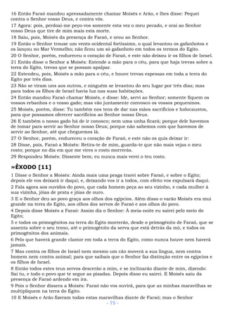 16 Então Faraó mandou apressadamente chamar Moisés e Arão, e lhes disse: Pequei
contra o Senhor vosso Deus, e contra vós.
17 Agora: pois, perdoai-me peço-vos somente esta vez o meu pecado, e orai ao Senhor
vosso Deus que tire de mim mais esta morte.
18 Saiu, pois, Moisés da presença de Faraó, e orou ao Senhor.
19 Então o Senhor trouxe um vento ocidental fortíssimo, o qual levantou os gafanhotos e
os lançou no Mar Vermelho; não ficou um só gafanhoto em todos os termos do Egito.
20 O Senhor, porém, endureceu o coração de Faraó, e este não deixou ir os filhos de Israel.
21 Então disse o Senhor a Moisés: Estende a mão para o céu, para que haja trevas sobre a
terra do Egito, trevas que se possam apalpar.
22 Estendeu, pois, Moisés a mão para o céu, e houve trevas espessas em toda a terra do
Egito por três dias.
23 Não se viram uns aos outros, e ninguém se levantou do seu lugar por três dias; mas
para todos os filhos de Israel havia luz nas suas habitações.
24 Então mandou Faraó chamar Moisés, e disse: Ide, servi ao Senhor; somente fiquem os
vossos rebanhos e o vosso gado; mas vão juntamente convosco os vossos pequeninos.
25 Moisés, porém, disse: Tu também nos tens de dar nas mãos sacrifícios e holocaustos,
para que possamos oferecer sacrifícios ao Senhor nosso Deus.
26 E também o nosso gado há de ir conosco; nem uma unha ficará; porque dele havemos
de tomar para servir ao Senhor nosso Deus; porque não sabemos com que havemos de
servir ao Senhor, até que cheguemos lá.
27 O Senhor, porém, endureceu o coração de Faraó, e este não os quis deixar ir:
28 Disse, pois, Faraó a Moisés: Retira-te de mim, guarda-te que não mais vejas o meu
rosto; porque no dia em que me vires o rosto morrerás.
29 Respondeu Moisés: Disseste bem; eu nunca mais verei o teu rosto.
»ÊXODO [11]
1 Disse o Senhor a Moisés: Ainda mais uma praga trarei sobre Faraó, e sobre o Egito;
depois ele vos deixará ir daqui; e, deixando vos ir a todos, com efeito vos expulsará daqui.
2 Fala agora aos ouvidos do povo, que cada homem peça ao seu vizinho, e cada mulher à
sua vizinha, jóias de prata e jóias de ouro.
3 E o Senhor deu ao povo graça aos olhos dos egípcios. Além disso o varão Moisés era mui
grande na terra do Egito, aos olhos dos servos de Faraó e aos olhos do povo.
4 Depois disse Moisés a Faraó: Assim diz o Senhor: À meia-noite eu sairei pelo meio do
Egito;
5 e todos os primogênitos na terra do Egito morrerão, desde o primogênito de Faraó, que se
assenta sobre o seu trono, até o primogênito da serva que está detrás da mó, e todos os
primogênitos dos animais.
6 Pelo que haverá grande clamor em toda a terra do Egito, como nunca houve nem haverá
jamais.
7 Mas contra os filhos de Israel nem mesmo um cão moverá a sua língua, nem contra
homem nem contra animal; para que saibais que o Senhor faz distinção entre os egípcios e
os filhos de Israel.
8 Então todos estes teus servos descerão a mim, e se inclinarão diante de mim, dizendo:
Sai tu, e todo o povo que te segue as pisadas. Depois disso eu sairei. E Moisés saiu da
presença de Faraó ardendo em ira.
9 Pois o Senhor dissera a Moisés: Faraó não vos ouvirá, para que as minhas maravilhas se
multipliquem na terra do Egito.
10 E Moisés e Arão fizeram todas estas maravilhas diante de Faraó; mas o Senhor
- 75 -
 