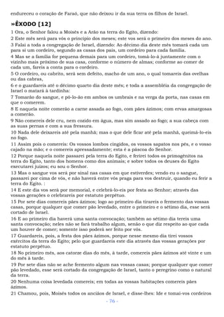 endureceu o coração de Faraó, que não deixou ir da sua terra os filhos de Israel.
»ÊXODO [12]
1 Ora, o Senhor falou a Moisés e a Arão na terra do Egito, dizendo:
2 Este mês será para vós o princípio dos meses; este vos será o primeiro dos meses do ano.
3 Falai a toda a congregação de Israel, dizendo: Ao décimo dia deste mês tomará cada um
para si um cordeiro, segundo as casas dos pais, um cordeiro para cada família.
4 Mas se a família for pequena demais para um cordeiro, tomá-lo-á juntamente com o
vizinho mais próximo de sua casa, conforme o número de almas; conforme ao comer de
cada um, fareis a conta para o cordeiro.
5 O cordeiro, ou cabrito, será sem defeito, macho de um ano, o qual tomareis das ovelhas
ou das cabras,
6 e o guardareis até o décimo quarto dia deste mês; e toda a assembléia da congregação de
Israel o matará à tardinha:
7 Tomarão do sangue, e pô-lo-ão em ambos os umbrais e na verga da porta, nas casas em
que o comerem.
8 E naquela noite comerão a carne assada ao fogo, com pães ázimos; com ervas amargosas
a comerão.
9 Não comereis dele cru, nem cozido em água, mas sim assado ao fogo; a sua cabeça com
as suas pernas e com a sua fressura.
10 Nada dele deixareis até pela manhã; mas o que dele ficar até pela manhã, queimá-lo-eis
no fogo.
11 Assim pois o comereis: Os vossos lombos cingidos, os vossos sapatos nos pés, e o vosso
cajado na mão; e o comereis apressadamente; esta é a páscoa do Senhor.
12 Porque naquela noite passarei pela terra do Egito, e ferirei todos os primogênitos na
terra do Egito, tanto dos homens como dos animais; e sobre todos os deuses do Egito
executarei juízos; eu sou o Senhor.
13 Mas o sangue vos será por sinal nas casas em que estiverdes; vendo eu o sangue,
passarei por cima de vós, e não haverá entre vós praga para vos destruir, quando eu ferir a
terra do Egito. :
14 E este dia vos será por memorial, e celebrá-lo-eis por festa ao Senhor; através das
vossas gerações o celebrareis por estatuto perpétuo.
15 Por sete dias comereis pães ázimos; logo ao primeiro dia tirareis o fermento das vossas
casas, porque qualquer que comer pão levedado, entre o primeiro e o sétimo dia, esse será
cortado de Israel.
16 E ao primeiro dia haverá uma santa convocação; também ao sétimo dia tereis uma
santa convocação; neles não se fará trabalho algum, senão o que diz respeito ao que cada
um houver de comer; somente isso poderá ser feito por vós.
17 Guardareis, pois, a festa dos pães ázimos, porque nesse mesmo dia tirei vossos
exércitos da terra do Egito; pelo que guardareis este dia através das vossas gerações por
estatuto perpétuo.
18 No primeiro mês, aos catorze dias do mês, à tarde, comereis pães ázimos até vinte e um
do mês à tarde.
19 Por sete dias não se ache fermento algum nas vossas casas; porque qualquer que comer
pão levedado, esse será cortado da congregação de Israel, tanto o peregrino como o natural
da terra.
20 Nenhuma coisa levedada comereis; em todas as vossas habitações comereis pães
ázimos.
21 Chamou, pois, Moisés todos os anciãos de Israel, e disse-lhes: Ide e tomai-vos cordeiros
- 76 -
 