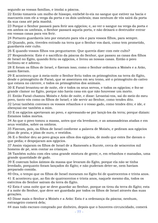 segundo as vossas famílias, e imolai a páscoa.
22 Então tomareis um molho de hissopo, embebê-lo-eis no sangue que estiver na bacia e
marcareis com ele a verga da porta e os dois umbrais; mas nenhum de vós sairá da porta
da sua casa até pela manhã.
23 Porque o Senhor passará para ferir aos egípcios; e, ao ver o sangue na verga da porta e
em ambos os umbrais, o Senhor passará aquela porta, e não deixará o destruidor entrar
em vossas casas para vos ferir.
24 Portanto guardareis isto por estatuto para vós e para vossos filhos, para sempre.
25 Quando, pois, tiverdes entrado na terra que o Senhor vos dará, como tem prometido,
guardareis este culto.
26 E quando vossos filhos vos perguntarem: Que quereis dizer com este culto?
27 Respondereis: Este é o sacrifício da páscoa do Senhor, que passou as casas dos filhos
de Israel no Egito, quando feriu os egípcios, e livrou as nossas casas. Então o povo
inclinou-se e adorou.
28 E foram os filhos de Israel, e fizeram isso; como o Senhor ordenara a Moisés e a Arão,
assim fizeram.
29 E aconteceu que à meia-noite o Senhor feriu todos os primogênitos na terra do Egito,
desde o primogênito de Faraó, que se assentava em seu trono, até o primogênito do cativo
que estava no cárcere, e todos os primogênitos dos animais.
30 E Faraó levantou-se de noite, ele e todos os seus servos, e todos os egípcios; e fez-se
grande clamor no Egito, porque não havia casa em que não houvesse um morto.
31 Então Faraó chamou Moisés e Arão de noite, e disse: Levantai-vos, saí do meio do meu
povo, tanto vós como os filhos de Israel; e ide servir ao Senhor, como tendes dito.
32 Levai também convosco os vossos rebanhos e o vosso gado, como tendes dito; e ide, e
abençoai-me também a mim.
33 E os egípcios apertavam ao povo, e apressando-se por lançá-los da terra; porque diziam:
Estamos todos mortos.
34 Ao que o povo tomou a massa, antes que ela levedasse, e as amassadeiras atadas e em
seus vestidos, sobre os ombros.
35 Fizeram, pois, os filhos de Israel conforme a palavra de Moisés, e pediram aos egípcios
jóias de prata, e jóias de ouro, e vestidos.
36 E o Senhor deu ao povo graça aos olhos dos egípcios, de modo que estes lhe davam o
que pedia; e despojaram aos egípcios.
37 Assim viajaram os filhos de Israel de a Ramessés a Sucote, cerca de seiscentos mil
homens de pé, sem contar as crianças.
38 Também subiu com eles uma grande mistura de gente; e, em rebanhos e manadas, uma
grande quantidade de gado.
39 E cozeram bolos ázimos da massa que levaram do Egito, porque ela não se tinha
levedado, porquanto foram lançados do Egito; e não puderam deter-se, nem haviam
preparado comida.
40 Ora, o tempo que os filhos de Israel moraram no Egito foi de quatrocentos e trinta anos.
41 E aconteceu que, ao fim de quatrocentos e trinta anos, naquele mesmo dia, todos os
exércitos do Senhor saíram da terra do Egito.
42 Esta é uma noite que se deve guardar ao Senhor, porque os tirou da terra do Egito; esta
é a noite do Senhor, que deve ser guardada por todos os filhos de Israel através das suas
gerações.
43 Disse mais o Senhor a Moisés e a Arão: Esta é a ordenança da páscoa; nenhum,
estrangeiro comerá dela;
44 mas todo escravo comprado por dinheiro, depois que o houveres circuncidado, comerá
- 77 -
 