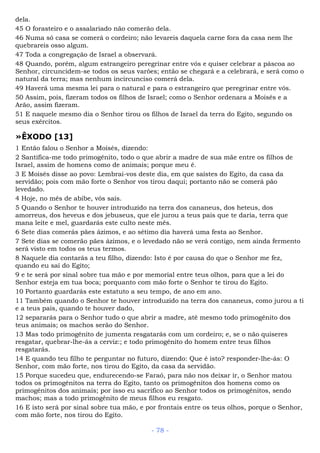 dela.
45 O forasteiro e o assalariado não comerão dela.
46 Numa só casa se comerá o cordeiro; não levareis daquela carne fora da casa nem lhe
quebrareis osso algum.
47 Toda a congregação de Israel a observará.
48 Quando, porém, algum estrangeiro peregrinar entre vós e quiser celebrar a páscoa ao
Senhor, circuncidem-se todos os seus varões; então se chegará e a celebrará, e será como o
natural da terra; mas nenhum incircunciso comerá dela.
49 Haverá uma mesma lei para o natural e para o estrangeiro que peregrinar entre vós.
50 Assim, pois, fizeram todos os filhos de Israel; como o Senhor ordenara a Moisés e a
Arão, assim fizeram.
51 E naquele mesmo dia o Senhor tirou os filhos de Israel da terra do Egito, segundo os
seus exércitos.
»ÊXODO [13]
1 Então falou o Senhor a Moisés, dizendo:
2 Santifica-me todo primogênito, todo o que abrir a madre de sua mãe entre os filhos de
Israel, assim de homens como de animais; porque meu é.
3 E Moisés disse ao povo: Lembrai-vos deste dia, em que saístes do Egito, da casa da
servidão; pois com mão forte o Senhor vos tirou daqui; portanto não se comerá pão
levedado.
4 Hoje, no mês de abibe, vós saís.
5 Quando o Senhor te houver introduzido na terra dos cananeus, dos heteus, dos
amorreus, dos heveus e dos jebuseus, que ele jurou a teus pais que te daria, terra que
mana leite e mel, guardarás este culto neste mês.
6 Sete dias comerás pães ázimos, e ao sétimo dia haverá uma festa ao Senhor.
7 Sete dias se comerão pães ázimos, e o levedado não se verá contigo, nem ainda fermento
será visto em todos os teus termos.
8 Naquele dia contarás a teu filho, dizendo: Isto é por causa do que o Senhor me fez,
quando eu saí do Egito;
9 e te será por sinal sobre tua mão e por memorial entre teus olhos, para que a lei do
Senhor esteja em tua boca; porquanto com mão forte o Senhor te tirou do Egito.
10 Portanto guardarás este estatuto a seu tempo, de ano em ano.
11 Também quando o Senhor te houver introduzido na terra dos cananeus, como jurou a ti
e a teus pais, quando te houver dado,
12 separarás para o Senhor tudo o que abrir a madre, até mesmo todo primogênito dos
teus animais; os machos serão do Senhor.
13 Mas todo primogênito de jumenta resgatarás com um cordeiro; e, se o não quiseres
resgatar, quebrar-lhe-ás a cerviz:; e todo primogênito do homem entre teus filhos
resgatarás.
14 E quando teu filho te perguntar no futuro, dizendo: Que é isto? responder-lhe-ás: O
Senhor, com mão forte, nos tirou do Egito, da casa da servidão.
15 Porque sucedeu que, endurecendo-se Faraó, para não nos deixar ir, o Senhor matou
todos os primogênitos na terra do Egito, tanto os primogênitos dos homens como os
primogênitos dos animais; por isso eu sacrifico ao Senhor todos os primogênitos, sendo
machos; mas a todo primogênito de meus filhos eu resgato.
16 E isto será por sinal sobre tua mão, e por frontais entre os teus olhos, porque o Senhor,
com mão forte, nos tirou do Egito.
- 78 -
 