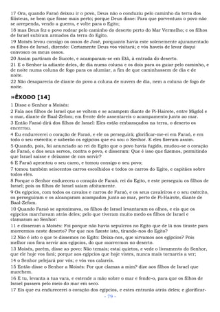 17 Ora, quando Faraó deixou ir o povo, Deus não o conduziu pelo caminho da terra dos
filisteus, se bem que fosse mais perto; porque Deus disse: Para que porventura o povo não
se arrependa, vendo a guerra, e volte para o Egito;
18 mas Deus fez o povo rodear pelo caminho do deserto perto do Mar Vermelho; e os filhos
de Israel subiram armados da terra do Egito.
19 Moisés levou consigo os ossos de José, porquanto havia este solenemente ajuramentado
os filhos de Israel, dizendo: Certamente Deus vos visitará; e vós haveis de levar daqui
convosco os meus ossos.
20 Assim partiram de Sucote, e acamparam-se em Etã, à entrada do deserto.
21 E o Senhor ia adiante deles, de dia numa coluna e os dois para os guiar pelo caminho, e
de noite numa coluna de fogo para os alumiar, a fim de que caminhassem de dia e de
noite.
22 Não desaparecia de diante do povo a coluna de nuvem de dia, nem a coluna de fogo de
noite.
»ÊXODO [14]
1 Disse o Senhor a Moisés:
2 Fala aos filhos de Israel que se voltem e se acampem diante de Pi-Hairote, entre Migdol e
o mar, diante de Baal-Zefom; em frente dele assentareis o acampamento junto ao mar.
3 Então Faraó dirá dos filhos de Israel: Eles estão embaraçados na terra, o deserto os
encerrou.
4 Eu endurecerei o coração de Faraó, e ele os perseguirá; glorificar-me-ei em Faraó, e em
todo o seu exército; e saberão os egípcios que eu sou o Senhor. E eles fizeram assim.
5 Quando, pois, foi anunciado ao rei do Egito que o povo havia fugido, mudou-se o coração
de Faraó, e dos seus servos, contra o povo, e disseram: Que é isso que fizemos, permitindo
que Israel saísse e deixasse de nos servir?
6 E Faraó aprontou o seu carro, e tomou consigo o seu povo;
7 tomou também seiscentos carros escolhidos e todos os carros do Egito, e capitães sobre
todos eles.
8 Porque o Senhor endureceu o coração de Faraó, rei do Egito, e este perseguiu os filhos de
Israel; pois os filhos de Israel saíam afoitamente.
9 Os egípcios, com todos os cavalos e carros de Faraó, e os seus cavaleiros e o seu exército,
os perseguiram e os alcançaram acampados junto ao mar, perto de Pi-Hairote, diante de
Baal-Zefom.
10 Quando Faraó se aproximava, os filhos de Israel levantaram os olhos, e eis que os
egípcios marchavam atrás deles; pelo que tiveram muito medo os filhos de Israel e
clamaram ao Senhor:
11 e disseram a Moisés: Foi porque não havia sepulcros no Egito que de lá nos tiraste para
morrermos neste deserto? Por que nos fizeste isto, tirando-nos do Egito?
12 Não é isto o que te dissemos no Egito: Deixa-nos, que sirvamos aos egípcios? Pois
melhor nos fora servir aos egípcios, do que morrermos no deserto.
13 Moisés, porém, disse ao povo: Não temais; estai quietos, e vede o livramento do Senhor,
que ele hoje vos fará; porque aos egípcios que hoje vistes, nunca mais tornareis a ver;
14 o Senhor pelejará por vós; e vós vos calareis.
15 Então disse o Senhor a Moisés: Por que clamas a mim? dize aos filhos de Israel que
marchem.
16 E tu, levanta a tua vara, e estende a mão sobre o mar e fende-o, para que os filhos de
Israel passem pelo meio do mar em seco.
17 Eis que eu endurecerei o coração dos egípcios, e estes entrarão atrás deles; e glorificar-
- 79 -
 