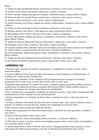 filhas.
17 Todos os dias de Maalalel foram oitocentos e noventa e cinco anos; e morreu.
18 Jarede viveu cento e sessenta e dois anos, e gerou a Enoque.
19 Viveu Jarede, depois que gerou a Enoque, oitocentos anos; e gerou filhos e filhas.
20 Todos os dias de Jarede foram novecentos e sessenta e dois anos; e morreu.
21 Enoque viveu sessenta e cinco anos, e gerou a Matusalém.
22 Andou Enoque com Deus, depois que gerou a Matusalém, trezentos anos; e gerou filhos
e filhas.
23 Todos os dias de Enoque foram trezentos e sessenta e cinco anos;
24 Enoque andou com Deus; e não apareceu mais, porquanto Deus o tomou.
25 Matusalém viveu cento e oitenta e sete anos, e gerou a Lameque.
26 Viveu Matusalém, depois que gerou a Lameque, setecentos e oitenta e dois anos; e
gerou filhos e filhas.
27 Todos os dias de Matusalém foram novecentos e sessenta e nove anos; e morreu.
28 Lameque viveu cento e oitenta e dois anos, e gerou um filho,
29 a quem chamou Noé, dizendo: Este nos consolará acerca de nossas obras e do trabalho
de nossas mãos, os quais provêm da terra que o Senhor amaldiçoou.
30 Viveu Lameque, depois que gerou a Noé, quinhentos e noventa e cinco anos; e gerou
filhos e filhas.
31 Todos os dias de Lameque foram setecentos e setenta e sete anos; e morreu.
32 E era Noé da idade de quinhentos anos; e gerou Noé a Sem, Cão e Jafé.
»GÊNESIS [6]
1 Sucedeu que, quando os homens começaram a multiplicar-se sobre a terra, e lhes
nasceram filhas,
2 viram os filhos de Deus que as filhas dos homens eram formosas; e tomaram para si
mulheres de todas as que escolheram.
3 Então disse o Senhor: O meu Espírito não permanecerá para sempre no homem,
porquanto ele é carne, mas os seus dias serão cento e vinte anos.
4 Naqueles dias estavam os nefilins na terra, e também depois, quando os filhos de Deus
conheceram as filhas dos homens, as quais lhes deram filhos. Esses nefilins eram os
valentes, os homens de renome, que houve na antigüidade.
5 Viu o Senhor que era grande a maldade do homem na terra, e que toda a imaginação dos
pensamentos de seu coração era má continuamente.
6 Então arrependeu-se o Senhor de haver feito o homem na terra, e isso lhe pesou no
coração
7 E disse o Senhor: Destruirei da face da terra o homem que criei, tanto o homem como o
animal, os répteis e as aves do céu; porque me arrependo de os haver feito.
8 Noé, porém, achou graça aos olhos do Senhor.
9 Estas são as gerações de Noé. Era homem justo e perfeito em suas gerações, e andava
com Deus.
10 Gerou Noé três filhos: Sem, Cão e Jafé.
11 A terra, porém, estava corrompida diante de Deus, e cheia de violência.
12 Viu Deus a terra, e eis que estava corrompida; porque toda a carne havia corrompido o
seu caminho sobre a terra.
13 Então disse Deus a Noé: O fim de toda carne é chegado perante mim; porque a terra
está cheia da violência dos homens; eis que os destruirei juntamente com a terra.
- 8 -
 