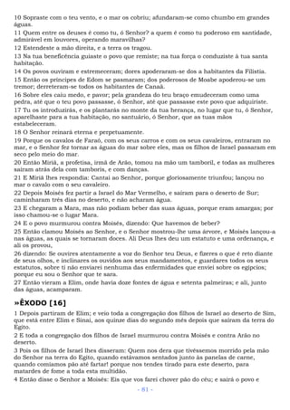 10 Sopraste com o teu vento, e o mar os cobriu; afundaram-se como chumbo em grandes
águas.
11 Quem entre os deuses é como tu, ó Senhor? a quem é como tu poderoso em santidade,
admirável em louvores, operando maravilhas?
12 Estendeste a mão direita, e a terra os tragou.
13 Na tua beneficência guiaste o povo que remiste; na tua força o conduziste à tua santa
habitação.
14 Os povos ouviram e estremeceram; dores apoderaram-se dos a habitantes da Filístia.
15 Então os príncipes de Edom se pasmaram; dos poderosos de Moabe apoderou-se um
tremor; derreteram-se todos os habitantes de Canaã.
16 Sobre eles caiu medo, e pavor; pela grandeza do teu braço emudeceram como uma
pedra, até que o teu povo passasse, ó Senhor, até que passasse este povo que adquiriste.
17 Tu os introduzirás, e os plantarás no monte da tua herança, no lugar que tu, ó Senhor,
aparelhaste para a tua habitação, no santuário, ó Senhor, que as tuas mãos
estabeleceram.
18 O Senhor reinará eterna e perpetuamente.
19 Porque os cavalos de Faraó, com os seus carros e com os seus cavaleiros, entraram no
mar, e o Senhor fez tornar as águas do mar sobre eles, mas os filhos de Israel passaram em
seco pelo meio do mar.
20 Então Miriã, a profetisa, irmã de Arão, tomou na mão um tamboril, e todas as mulheres
saíram atrás dela com tamboris, e com danças.
21 E Miriã lhes respondia: Cantai ao Senhor, porque gloriosamente triunfou; lançou no
mar o cavalo com o seu cavaleiro.
22 Depois Moisés fez partir a Israel do Mar Vermelho, e saíram para o deserto de Sur;
caminharam três dias no deserto, e não acharam água.
23 E chegaram a Mara, mas não podiam beber das suas águas, porque eram amargas; por
isso chamou-se o lugar Mara.
24 E o povo murmurou contra Moisés, dizendo: Que havemos de beber?
25 Então clamou Moisés ao Senhor, e o Senhor mostrou-lhe uma árvore, e Moisés lançou-a
nas águas, as quais se tornaram doces. Ali Deus lhes deu um estatuto e uma ordenança, e
ali os provou,
26 dizendo: Se ouvires atentamente a voz do Senhor teu Deus, e fizeres o que é reto diante
de seus olhos, e inclinares os ouvidos aos seus mandamentos, e guardares todos os seus
estatutos, sobre ti não enviarei nenhuma das enfermidades que enviei sobre os egípcios;
porque eu sou o Senhor que te sara.
27 Então vieram a Elim, onde havia doze fontes de água e setenta palmeiras; e ali, junto
das águas, acamparam.
»ÊXODO [16]
1 Depois partiram de Elim; e veio toda a congregação dos filhos de Israel ao deserto de Sim,
que está entre Elim e Sinai, aos quinze dias do segundo mês depois que saíram da terra do
Egito.
2 E toda a congregação dos filhos de Israel murmurou contra Moisés e contra Arão no
deserto.
3 Pois os filhos de Israel lhes disseram: Quem nos dera que tivéssemos morrido pela mão
do Senhor na terra do Egito, quando estávamos sentados junto às panelas de carne,
quando comíamos pão até fartar! porque nos tendes tirado para este deserto, para
matardes de fome a toda esta multidão.
4 Então disse o Senhor a Moisés: Eis que vos farei chover pão do céu; e sairá o povo e
- 81 -
 