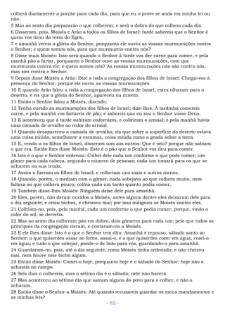 colherá diariamente a porção para cada dia, para que eu o prove se anda em minha lei ou
não.
5 Mas ao sexto dia prepararão o que colherem; e será o dobro do que colhem cada dia.
6 Disseram, pois, Moisés e Arão a todos os filhos de Israel: tarde sabereis que o Senhor é
quem vos tirou da terra do Egito,
7 e amanhã vereis a glória do Senhor, porquanto ele ouviu as vossas murmurações contra
o Senhor; e quem somos nós, para que murmureis contra nós?
8 Disse mais Moisés: Isso será quando o Senhor à tarde vos der carne para comer, e pela
manhã pão a fartar, porquanto o Senhor ouve as vossas murmurações, com que
murmurais contra ele; e quem somos nós? As vossas murmurações não são contra nós,
mas sim contra o Senhor.
9 Depois disse Moisés a Arão: Dize a toda a congregação dos filhos de Israel: Chegai-vos à
presença do Senhor, porque ele ouviu as vossas murmurações.
10 E quando Arão falou a toda a congregação dos filhos de Israel, estes olharam para o
deserto, e eis que a glória do Senhor, apareceu na nuvem.
11 Então o Senhor falou a Moisés, dizendo:
12 Tenho ouvido as murmurações dos filhos de Israel; dize-lhes: À tardinha comereis
carne, e pela manhã vos fartareis de pão; e sabereis que eu sou o Senhor vosso Deus.
13 E aconteceu que à tarde subiram codornizes, e cobriram o arraial; e pela manhã havia
uma camada de orvalho ao redor do arraial.
14 Quando desapareceu a camada de orvalho, eis que sobre a superfície do deserto estava
uma coisa miúda, semelhante a escamas, coisa miúda como a geada sobre a terra.
15 E, vendo-a os filhos de Israel, disseram uns aos outros: Que é isto? porque não sabiam
o que era. Então lhes disse Moisés: Este é o pão que o Senhor vos deu para comer.
16 Isto é o que o Senhor ordenou: Colhei dele cada um conforme o que pode comer; um
gômer para cada cabeça, segundo o número de pessoas; cada um tomará para os que se
acharem na sua tenda.
17 Assim o fizeram os filhos de Israel; e colheram uns mais e outros menos.
18 Quando, porém, o mediam com o gômer, nada sobejava ao que colhera muito, nem
faltava ao que colhera pouco; colhia cada um tanto quanto podia comer.
19 Também disse-lhes Moisés: Ninguém deixe dele para amanhã.
20 Eles, porém, não deram ouvidos a Moisés, antes alguns dentre eles deixaram dele para
o dia seguinte; e criou bichos, e cheirava mal; por isso indignou-se Moisés contra eles.
21 Colhiam-no, pois, pela manhã, cada um conforme o que podia comer; porque, vindo o
calor do sol, se derretia.
22 Mas ao sexto dia colheram pão em dobro, dois gômeres para cada um; pelo que todos os
principais da congregação vieram, e contaram-no a Moisés.
23 E ele lhes disse: Isto é o que o Senhor tem dito: Amanhã é repouso, sábado santo ao
Senhor; o que quiserdes assar ao forno, assai-o, e o que quiserdes cozer em água, cozei-o
em água; e tudo o que sobejar, ponde-o de lado para vós, guardando-o para amanhã.
24 Guardaram-no, pois, até o dia seguinte, como Moisés tinha ordenado; e não cheirou
mal, nem houve nele bicho algum.
25 Então disse Moisés: Comei-o hoje, porquanto hoje é o sábado do Senhor; hoje não o
achareis no campo.
26 Seis dias o colhereis, mas o sétimo dia é o sábado; nele não haverá.
27 Mas aconteceu ao sétimo dia que saíram alguns do povo para o colher, e não o
acharam.
28 Então disse o Senhor a Moisés: Até quando recusareis guardar os meus mandamentos e
as minhas leis?
- 82 -
 