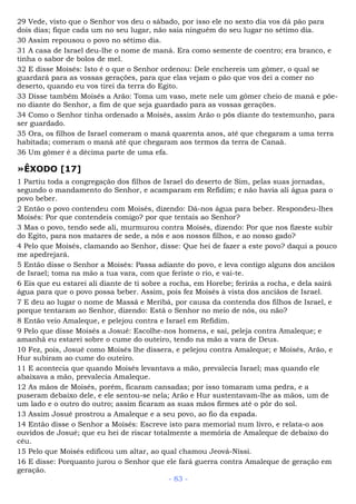 29 Vede, visto que o Senhor vos deu o sábado, por isso ele no sexto dia vos dá pão para
dois dias; fique cada um no seu lugar, não saia ninguém do seu lugar no sétimo dia.
30 Assim repousou o povo no sétimo dia.
31 A casa de Israel deu-lhe o nome de maná. Era como semente de coentro; era branco, e
tinha o sabor de bolos de mel.
32 E disse Moisés: Isto é o que o Senhor ordenou: Dele enchereis um gômer, o qual se
guardará para as vossas gerações, para que elas vejam o pão que vos dei a comer no
deserto, quando eu vos tirei da terra do Egito.
33 Disse também Moisés a Arão: Toma um vaso, mete nele um gômer cheio de maná e põe-
no diante do Senhor, a fim de que seja guardado para as vossas gerações.
34 Como o Senhor tinha ordenado a Moisés, assim Arão o pôs diante do testemunho, para
ser guardado.
35 Ora, os filhos de Israel comeram o maná quarenta anos, até que chegaram a uma terra
habitada; comeram o maná até que chegaram aos termos da terra de Canaã.
36 Um gômer é a décima parte de uma efa.
»ÊXODO [17]
1 Partiu toda a congregação dos filhos de Israel do deserto de Sim, pelas suas jornadas,
segundo o mandamento do Senhor, e acamparam em Refidim; e não havia ali água para o
povo beber.
2 Então o povo contendeu com Moisés, dizendo: Dá-nos água para beber. Respondeu-lhes
Moisés: Por que contendeis comigo? por que tentais ao Senhor?
3 Mas o povo, tendo sede ali, murmurou contra Moisés, dizendo: Por que nos fizeste subir
do Egito, para nos matares de sede, a nós e aos nossos filhos, e ao nosso gado?
4 Pelo que Moisés, clamando ao Senhor, disse: Que hei de fazer a este povo? daqui a pouco
me apedrejará.
5 Então disse o Senhor a Moisés: Passa adiante do povo, e leva contigo alguns dos anciãos
de Israel; toma na mão a tua vara, com que feriste o rio, e vai-te.
6 Eis que eu estarei ali diante de ti sobre a rocha, em Horebe; ferirás a rocha, e dela sairá
água para que o povo possa beber. Assim, pois fez Moisés à vista dos anciãos de Israel.
7 E deu ao lugar o nome de Massá e Meribá, por causa da contenda dos filhos de Israel, e
porque tentaram ao Senhor, dizendo: Está o Senhor no meio de nós, ou não?
8 Então veio Amaleque, e pelejou contra e Israel em Refidim.
9 Pelo que disse Moisés a Josué: Escolhe-nos homens, e sai, peleja contra Amaleque; e
amanhã eu estarei sobre o cume do outeiro, tendo na mão a vara de Deus.
10 Fez, pois, Josué como Moisés lhe dissera, e pelejou contra Amaleque; e Moisés, Arão, e
Hur subiram ao cume do outeiro.
11 E acontecia que quando Moisés levantava a mão, prevalecia Israel; mas quando ele
abaixava a mão, prevalecia Amaleque.
12 As mãos de Moisés, porém, ficaram cansadas; por isso tomaram uma pedra, e a
puseram debaixo dele, e ele sentou-se nela; Arão e Hur sustentavam-lhe as mãos, um de
um lado e o outro do outro; assim ficaram as suas mãos firmes até o pôr do sol.
13 Assim Josué prostrou a Amaleque e a seu povo, ao fio da espada.
14 Então disse o Senhor a Moisés: Escreve isto para memorial num livro, e relata-o aos
ouvidos de Josué; que eu hei de riscar totalmente a memória de Amaleque de debaixo do
céu.
15 Pelo que Moisés edificou um altar, ao qual chamou Jeová-Níssi.
16 E disse: Porquanto jurou o Senhor que ele fará guerra contra Amaleque de geração em
geração.
- 83 -
 