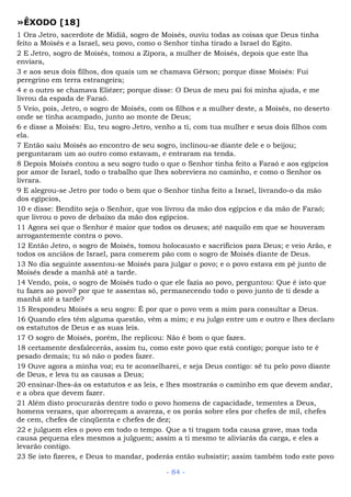 »ÊXODO [18]
1 Ora Jetro, sacerdote de Midiã, sogro de Moisés, ouviu todas as coisas que Deus tinha
feito a Moisés e a Israel, seu povo, como o Senhor tinha tirado a Israel do Egito.
2 E Jetro, sogro de Moisés, tomou a Zípora, a mulher de Moisés, depois que este lha
enviara,
3 e aos seus dois filhos, dos quais um se chamava Gérson; porque disse Moisés: Fui
peregrino em terra estrangeira;
4 e o outro se chamava Eliézer; porque disse: O Deus de meu pai foi minha ajuda, e me
livrou da espada de Faraó.
5 Veio, pois, Jetro, o sogro de Moisés, com os filhos e a mulher deste, a Moisés, no deserto
onde se tinha acampado, junto ao monte de Deus;
6 e disse a Moisés: Eu, teu sogro Jetro, venho a ti, com tua mulher e seus dois filhos com
ela.
7 Então saiu Moisés ao encontro de seu sogro, inclinou-se diante dele e o beijou;
perguntaram um ao outro como estavam, e entraram na tenda.
8 Depois Moisés contou a seu sogro tudo o que o Senhor tinha feito a Faraó e aos egípcios
por amor de Israel, todo o trabalho que lhes sobreviera no caminho, e como o Senhor os
livrara.
9 E alegrou-se Jetro por todo o bem que o Senhor tinha feito a Israel, livrando-o da mão
dos egípcios,
10 e disse: Bendito seja o Senhor, que vos livrou da mão dos egípcios e da mão de Faraó;
que livrou o povo de debaixo da mão dos egípcios.
11 Agora sei que o Senhor é maior que todos os deuses; até naquilo em que se houveram
arrogantemente contra o povo.
12 Então Jetro, o sogro de Moisés, tomou holocausto e sacrifícios para Deus; e veio Arão, e
todos os anciãos de Israel, para comerem pão com o sogro de Moisés diante de Deus.
13 No dia seguinte assentou-se Moisés para julgar o povo; e o povo estava em pé junto de
Moisés desde a manhã até a tarde.
14 Vendo, pois, o sogro de Moisés tudo o que ele fazia ao povo, perguntou: Que é isto que
tu fazes ao povo? por que te assentas só, permanecendo todo o povo junto de ti desde a
manhã até a tarde?
15 Respondeu Moisés a seu sogro: É por que o povo vem a mim para consultar a Deus.
16 Quando eles têm alguma questão, vêm a mim; e eu julgo entre um e outro e lhes declaro
os estatutos de Deus e as suas leis.
17 O sogro de Moisés, porém, lhe replicou: Não é bom o que fazes.
18 certamente desfalecerás, assim tu, como este povo que está contigo; porque isto te é
pesado demais; tu só não o podes fazer.
19 Ouve agora a minha voz; eu te aconselharei, e seja Deus contigo: sê tu pelo povo diante
de Deus, e leva tu as causas a Deus;
20 ensinar-lhes-ás os estatutos e as leis, e lhes mostrarás o caminho em que devem andar,
e a obra que devem fazer.
21 Além disto procurarás dentre todo o povo homens de capacidade, tementes a Deus,
homens verazes, que aborreçam a avareza, e os porás sobre eles por chefes de mil, chefes
de cem, chefes de cinqüenta e chefes de dez;
22 e julguem eles o povo em todo o tempo. Que a ti tragam toda causa grave, mas toda
causa pequena eles mesmos a julguem; assim a ti mesmo te aliviarás da carga, e eles a
levarão contigo.
23 Se isto fizeres, e Deus to mandar, poderás então subsistir; assim também todo este povo
- 84 -
 