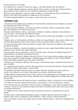 irá em paz para o seu lugar.
24 E Moisés deu ouvidos à voz de seu sogro, e fez tudo quanto este lhe dissera;
25 e escolheu Moisés homens capazes dentre todo o Israel, e os pôs por cabeças sobre o
povo: chefes de mil, chefes de cem, chefes de cinqüenta e chefes de dez.
26 Estes, pois, julgaram o povo em todo o tempo; as causas graves eles as trouxeram a
Moisés; mas toda causa pequena, julgaram-na eles mesmos.
27 Então despediu Moisés a seu sogro, o qual se foi para a sua terra.
»ÊXODO [19]
1 No terceiro mês depois que os filhos de Israel haviam saído da terra do Egito, no mesmo
dia chegaram ao deserto de Sinai.
2 Tendo partido de Refidim, entraram no deserto de Sinai, onde se acamparam; Israel,
pois, ali acampou-se em frente do monte.
3 Então subiu Moisés a Deus, e do monte o Senhor o chamou, dizendo: Assim falarás à
casa de Jacó, e anunciarás aos filhos de Israel:
4 Vós tendes visto o que fiz: aos egípcios, como vos levei sobre asas de águias, e vos trouxe
a mim.
5 Agora, pois, se atentamente ouvirdes a minha voz e guardardes o meu pacto, então sereis
a minha possessão peculiar dentre todos os povos, porque minha é toda a terra;
6 e vós sereis para mim reino sacerdotal e nação santa. São estas as palavras que falarás
aos filhos de Israel.
7 Veio, pois, Moisés e, tendo convocado os anciãos do povo, expôs diante deles todas estas
palavras, que o Senhor lhe tinha ordenado.
8 Ao que todo o povo respondeu a uma voz: Tudo o que o Senhor tem falado, faremos. E
relatou Moisés ao Senhor as palavras do povo.
9 Então disse o Senhor a Moisés: Eis que eu virei a ti em uma nuvem espessa, para que o
povo ouça, quando eu falar contigo, e também para que sempre te creia. Porque Moisés
tinha anunciado as palavras do seu povo ao Senhor.
10 Disse mais o Senhor a Moisés: Vai ao povo, e santifica-os hoje e amanhã; lavem eles os
seus vestidos,
11 e estejam prontos para o terceiro dia; porquanto no terceiro dia descerá o Senhor diante
dos olhos de todo o povo sobre o monte Sinai.
12 Também marcarás limites ao povo em redor, dizendo: Guardai-vos, não subais ao
monte, nem toqueis o seu termo; todo aquele que tocar o monte será morto.
13 Mão alguma tocará naquele que o fizer, mas ele será apedrejado ou asseteado; quer seja
animal, quer seja homem, não viverá. Quando soar a buzina longamente, subirão eles até o
pé do monte.
14 Então Moisés desceu do monte ao povo, e santificou o povo; e lavaram os seus vestidos.
15 E disse ele ao povo: Estai prontos para o terceiro dia; e não vos chegueis a mulher.
16 Ao terceiro dia, ao amanhecer, houve trovões, relâmpagos, e uma nuvem espessa sobre
o monte; e ouviu-se um sonido de buzina mui forte, de maneira que todo o povo que estava
no arraial estremeceu.
17 E Moisés levou o povo fora do arraial ao encontro de Deus; e puseram-se ao pé do
monte.
18 Nisso todo o monte Sinai fumegava, porque o Senhor descera sobre ele em fogo; e a
fumaça subiu como a fumaça de uma fornalha, e todo o monte tremia fortemente.
19 E, crescendo o sonido da buzina cada vez mais, Moisés falava, e Deus lhe respondia por
uma voz.
- 85 -
 