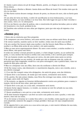 21 Assim o povo estava em pé de longe; Moisés, porém, se chegou às trevas espessas onde
Deus estava.
22 Então disse o Senhor a Moisés: Assim dirás aos filhos de Israel: Vós tendes visto que do
céu eu vos falei.
23 Não fareis outros deuses comigo; deuses de prata, ou deuses de ouro, não os fareis para
vós.
24 um altar de terra me farás, e sobre ele sacrificarás os teus holocaustos, e as tuas
ofertas pacíficas, as tuas ovelhas e os teus bois. Em todo lugar em que eu fizer recordar o
meu nome, virei a ti e te abençoarei.
25 E se me fizeres um altar de pedras, não o construirás de pedras lavradas; pois se sobre
ele levantares o teu buril, profaná-lo-ás.
26 Também não subirás ao meu altar por degraus, para que não seja ali exposta a tua
nudez.
»ÊXODO [21]
1 Estes são os estatutos que lhes proporás:
2 Se comprares um servo hebreu, seis anos servirá; mas ao sétimo sairá forro, de graça.
3 Se entrar sozinho, sozinho sairá; se tiver mulher, então com ele sairá sua mulher.
4 Se seu senhor lhe houver dado uma mulher e ela lhe houver dado filhos ou filhas, a
mulher e os filhos dela serão de seu senhor e ele sairá sozinho.
5 Mas se esse servo expressamente disser: Eu amo a meu senhor, a minha mulher e a
meus filhos, não quero sair forro;
6 então seu senhor o levará perante os juízes, e o fará chegar à porta, ou ao umbral da
porta, e o seu senhor lhe furará a orelha com uma sovela; e ele o servirá para sempre.
7 Se um homem vender sua filha para ser serva, ela não sairá como saem os servos.
8 Se ela não agradar ao seu senhor, de modo que não se despose com ela, então ele
permitirá que seja resgatada; vendê-la a um povo estrangeiro, não o poderá fazer, visto ter
usado de dolo para com ela.
9 Mas se a desposar com seu filho, fará com ela conforme o direito de filhas.
10 Se lhe tomar outra, não diminuirá e o mantimento daquela, nem o seu vestido, nem o
seu direito conjugal.
11 E se não lhe cumprir estas três obrigações, ela sairá de graça, sem dar dinheiro.
12 Quem ferir a um homem, de modo que este morra, certamente será morto.
13 Se, porém, lhe não armar ciladas, mas Deus lho entregar nas mãos, então te designarei
um lugar, para onde ele fugirá.
14 No entanto, se alguém se levantar deliberadamente contra seu próximo para o matar à
traição, tirá-lo-ás do meu altar, para que morra.
15 Quem ferir a seu pai, ou a sua mãe, certamente será morto.
16 Quem furtar algum homem, e o vender, ou mesmo se este for achado na sua mão,
certamente será morto.
17 Quem amaldiçoar a seu pai ou a sua mãe, certamente será morto.
18 Se dois homens brigarem e um ferir ao outro com pedra ou com o punho, e este não
morrer, mas cair na cama,
19 se ele tornar a levantar-se e andar fora sobre o seu bordão, então aquele que o feriu
será absolvido; somente lhe pagará o tempo perdido e fará que ele seja completamente
curado.
20 Se alguém ferir a seu servo ou a sua serva com pau, e este morrer debaixo da sua mão,
certamente será castigado;
- 87 -
 