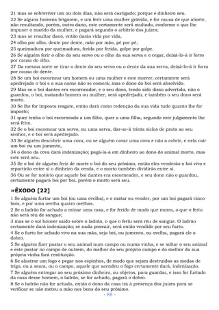 21 mas se sobreviver um ou dois dias, não será castigado; porque é dinheiro seu.
22 Se alguns homens brigarem, e um ferir uma mulher grávida, e for causa de que aborte,
não resultando, porém, outro dano, este certamente será multado, conforme o que lhe
impuser o marido da mulher, e pagará segundo o arbítrio dos juízes;
23 mas se resultar dano, então darás vida por vida,
24 olho por olho, dente por dente, mão por mão, pé por pé,
25 queimadura por queimadura, ferida por ferida, golpe por golpe.
26 Se alguém ferir o olho do seu servo ou o olho da sua serva e o cegar, deixá-lo-á ir forro
por causa do olho.
27 Da mesma sorte se tirar o dente do seu servo ou o dente da sua serva, deixá-lo-á ir forro
por causa do dente.
28 Se um boi escornear um homem ou uma mulher e este morrer, certamente será
apedrejado o boi e a sua carne não se comerá; mas o dono do boi será absolvido.
29 Mas se o boi dantes era escorneador, e o seu dono, tendo sido disso advertido, não o
guardou, o boi, matando homem ou mulher, será apedrejado, e também o seu dono será
morto.
30 Se lhe for imposto resgate, então dará como redenção da sua vida tudo quanto lhe for
imposto;
31 quer tenha o boi escorneado a um filho, quer a uma filha, segundo este julgamento lhe
será feito.
32 Se o boi escornear um servo, ou uma serva, dar-se-á trinta siclos de prata ao seu
senhor, e o boi será apedrejado.
33 Se alguém descobrir uma cova, ou se alguém cavar uma cova e não a cobrir, e nela cair
um boi ou um jumento,
34 o dono da cova dará indenização; pagá-la-á em dinheiro ao dono do animal morto, mas
este será seu.
35 Se o boi de alguém ferir de morte o boi do seu próximo, então eles venderão o boi vivo e
repartirão entre si o dinheiro da venda, e o morto também dividirão entre si.
36 Ou se for notório que aquele boi dantes era escorneador, e seu dono não o guardou,
certamente pagará boi por boi, porém o morto será seu.
»ÊXODO [22]
1 Se alguém furtar um boi (ou uma ovelha), e o matar ou vender, por um boi pagará cinco
bois, e por uma ovelha quatro ovelhas.
2 Se o ladrão for achado a minar uma casa, e for ferido de modo que morra, o que o feriu
não será réu de sangue;
3 mas se o sol houver saído sobre o ladrão, o que o feriu será réu de sangue. O ladrão
certamente dará indenização; se nada possuir, será então vendido por seu furto.
4 Se o furto for achado vivo na sua mão, seja boi, ou jumento, ou ovelha, pagará ele o
dobro.
5 Se alguém fizer pastar o seu animal num campo ou numa vinha, e se soltar o seu animal
e este pastar no campo de outrem, do melhor do seu próprio campo e do melhor da sua
própria vinha fará restituição.
6 Se alastrar um fogo e pegar nos espinhos, de modo que sejam destruídas as medas de
trigo, ou a seara, ou o campo, aquele que acendeu o fogo certamente dará, indenização.
7 Se alguém entregar ao seu próximo dinheiro, ou objetos, para guardar, e isso for furtado
da casa desse homem, o ladrão, se for achado, pagará o dobro.
8 Se o ladrão não for achado, então o dono da casa irá à presença dos juizes para se
verificar se não meteu a mão nos bens do seu próximo.
- 88 -
 