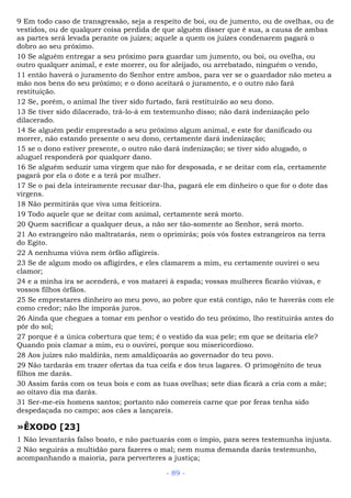 9 Em todo caso de transgressão, seja a respeito de boi, ou de jumento, ou de ovelhas, ou de
vestidos, ou de qualquer coisa perdida de que alguém disser que é sua, a causa de ambas
as partes será levada perante os juízes; aquele a quem os juízes condenarem pagará o
dobro ao seu próximo.
10 Se alguém entregar a seu próximo para guardar um jumento, ou boi, ou ovelha, ou
outro qualquer animal, e este morrer, ou for aleijado, ou arrebatado, ninguém o vendo,
11 então haverá o juramento do Senhor entre ambos, para ver se o guardador não meteu a
mão nos bens do seu próximo; e o dono aceitará o juramento, e o outro não fará
restituição.
12 Se, porém, o animal lhe tiver sido furtado, fará restituirão ao seu dono.
13 Se tiver sido dilacerado, trá-lo-á em testemunho disso; não dará indenização pelo
dilacerado.
14 Se alguém pedir emprestado a seu próximo algum animal, e este for danificado ou
morrer, não estando presente o seu dono, certamente dará indenização;
15 se o dono estiver presente, o outro não dará indenização; se tiver sido alugado, o
aluguel responderá por qualquer dano.
16 Se alguém seduzir uma virgem que não for desposada, e se deitar com ela, certamente
pagará por ela o dote e a terá por mulher.
17 Se o pai dela inteiramente recusar dar-lha, pagará ele em dinheiro o que for o dote das
virgens.
18 Não permitirás que viva uma feiticeira.
19 Todo aquele que se deitar com animal, certamente será morto.
20 Quem sacrificar a qualquer deus, a não ser tão-somente ao Senhor, será morto.
21 Ao estrangeiro não maltratarás, nem o oprimirás; pois vós fostes estrangeiros na terra
do Egito.
22 A nenhuma viúva nem órfão afligireis.
23 Se de algum modo os afligirdes, e eles clamarem a mim, eu certamente ouvirei o seu
clamor;
24 e a minha ira se acenderá, e vos matarei à espada; vossas mulheres ficarão viúvas, e
vossos filhos órfãos.
25 Se emprestares dinheiro ao meu povo, ao pobre que está contigo, não te haverás com ele
como credor; não lhe imporás juros.
26 Ainda que chegues a tomar em penhor o vestido do teu próximo, lho restituirás antes do
pôr do sol;
27 porque é a única cobertura que tem; é o vestido da sua pele; em que se deitaria ele?
Quando pois clamar a mim, eu o ouvirei, porque sou misericordioso.
28 Aos juízes não maldirás, nem amaldiçoarás ao governador do teu povo.
29 Não tardarás em trazer ofertas da tua ceifa e dos teus lagares. O primogênito de teus
filhos me darás.
30 Assim farás com os teus bois e com as tuas ovelhas; sete dias ficará a cria com a mãe;
ao oitavo dia ma darás.
31 Ser-me-eis homens santos; portanto não comereis carne que por feras tenha sido
despedaçada no campo; aos cães a lançareis.
»ÊXODO [23]
1 Não levantarás falso boato, e não pactuarás com o ímpio, para seres testemunha injusta.
2 Não seguirás a multidão para fazeres o mal; nem numa demanda darás testemunho,
acompanhando a maioria, para perverteres a justiça;
- 89 -
 