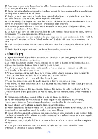 14 Faze para ti uma arca de madeira de gôfer: farás compartimentos na arca, e a revestirás
de betume por dentro e por fora.
15 Desta maneira a farás: o comprimento da arca será de trezentos côvados, a sua largura
de cinqüenta e a sua altura de trinta.
16 Farás na arca uma janela e lhe darás um côvado de altura; e a porta da arca porás no
seu lado; fá-la-ás com andares, baixo, segundo e terceiro.
17 Porque eis que eu trago o dilúvio sobre a terra, para destruir, de debaixo do céu, toda a
carne em que há espírito de vida; tudo o que há na terra expirará.
18 Mas contigo estabelecerei o meu pacto; entrarás na arca, tu e contigo teus filhos, tua
mulher e as mulheres de teus filhos.
19 De tudo o que vive, de toda a carne, dois de cada espécie, farás entrar na arca, para os
conservares vivos contigo; macho e fêmea serão.
20 Das aves segundo as suas espécies, do gado segundo as suas espécies, de todo réptil da
terra segundo as suas espécies, dois de cada espécie virão a ti, para os conservares em
vida.
21 Leva contigo de tudo o que se come, e ajunta-o para ti; e te será para alimento, a ti e a
eles.
22 Assim fez Noé; segundo tudo o que Deus lhe mandou, assim o fez.
»GÊNESIS [7]
1 Depois disse o Senhor a Noé: Entra na arca, tu e toda a tua casa, porque tenho visto que
és justo diante de mim nesta geração.
2 De todos os animais limpos levarás contigo sete e sete, o macho e sua fêmea; mas dos
animais que não são limpos, dois, o macho e sua fêmea;
3 também das aves do céu sete e sete, macho e fêmea, para se conservar em vida sua
espécie sobre a face de toda a terra.
4 Porque, passados ainda sete dias, farei chover sobre a terra quarenta dias e quarenta
noites, e exterminarei da face da terra todas as criaturas que fiz.
5 E Noé fez segundo tudo o que o Senhor lhe ordenara.
6 Tinha Noé seiscentos anos de idade, quando o dilúvio veio sobre a terra.
7 Noé entrou na arca com seus filhos, sua mulher e as mulheres de seus filhos, por causa
das águas do dilúvio.
8 Dos animais limpos e dos que não são limpos, das aves, e de todo réptil sobre a terra,
9 entraram dois a dois para junto de Noé na arca, macho e fêmea, como Deus ordenara a
Noé.
10 Passados os sete dias, vieram sobre a terra as águas do dilúvio.
11 No ano seiscentos da vida de Noé, no mês segundo, aos dezessete dias do mês,
romperam-se todas as fontes do grande abismo, e as janelas do céu se abriram,
12 e caiu chuva sobre a terra quarenta dias e quarenta noites.
13 Nesse mesmo dia entrou Noé na arca, e juntamente com ele seus filhos Sem, Cão e Jafé,
como também sua mulher e as três mulheres de seus filhos,
14 e com eles todo animal segundo a sua espécie, todo o gado segundo a sua espécie, todo
réptil que se arrasta sobre a terra segundo a sua espécie e toda ave segundo a sua espécie,
pássaros de toda qualidade.
15 Entraram para junto de Noé na arca, dois a dois de toda a carne em que havia espírito
de vida.
16 E os que entraram eram macho e fêmea de toda a carne, como Deus lhe tinha
ordenado; e o Senhor o fechou dentro.
- 9 -
 