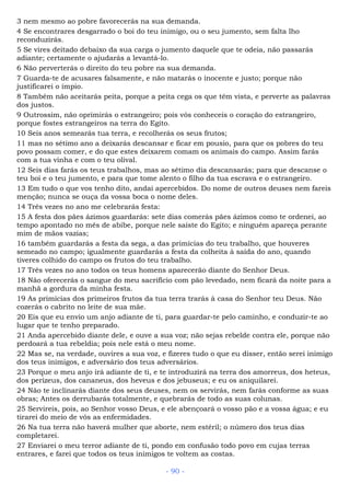 3 nem mesmo ao pobre favorecerás na sua demanda.
4 Se encontrares desgarrado o boi do teu inimigo, ou o seu jumento, sem falta lho
reconduzirás.
5 Se vires deitado debaixo da sua carga o jumento daquele que te odeia, não passarás
adiante; certamente o ajudarás a levantá-lo.
6 Não perverterás o direito do teu pobre na sua demanda.
7 Guarda-te de acusares falsamente, e não matarás o inocente e justo; porque não
justificarei o ímpio.
8 Também não aceitarás peita, porque a peita cega os que têm vista, e perverte as palavras
dos justos.
9 Outrossim, não oprimirás o estrangeiro; pois vós conheceis o coração do estrangeiro,
porque fostes estrangeiros na terra do Egito.
10 Seis anos semearás tua terra, e recolherás os seus frutos;
11 mas no sétimo ano a deixarás descansar e ficar em pousio, para que os pobres do teu
povo possam comer, e do que estes deixarem comam os animais do campo. Assim farás
com a tua vinha e com o teu olival.
12 Seis dias farás os teus trabalhos, mas ao sétimo dia descansarás; para que descanse o
teu boi e o teu jumento, e para que tome alento o filho da tua escrava e o estrangeiro.
13 Em tudo o que vos tenho dito, andai apercebidos. Do nome de outros deuses nem fareis
menção; nunca se ouça da vossa boca o nome deles.
14 Três vezes no ano me celebrarás festa:
15 A festa dos pães ázimos guardarás: sete dias comerás pães ázimos como te ordenei, ao
tempo apontado no mês de abibe, porque nele saíste do Egito; e ninguém apareça perante
mim de mãos vazias;
16 também guardarás a festa da sega, a das primícias do teu trabalho, que houveres
semeado no campo; igualmente guardarás a festa da colheita à saída do ano, quando
tiveres colhido do campo os frutos do teu trabalho.
17 Três vezes no ano todos os teus homens aparecerão diante do Senhor Deus.
18 Não oferecerás o sangue do meu sacrifício com pão levedado, nem ficará da noite para a
manhã a gordura da minha festa.
19 As primícias dos primeiros frutos da tua terra trarás à casa do Senhor teu Deus. Não
cozerás o cabrito no leite de sua mãe.
20 Eis que eu envio um anjo adiante de ti, para guardar-te pelo caminho, e conduzir-te ao
lugar que te tenho preparado.
21 Anda apercebido diante dele, e ouve a sua voz; não sejas rebelde contra ele, porque não
perdoará a tua rebeldia; pois nele está o meu nome.
22 Mas se, na verdade, ouvires a sua voz, e fizeres tudo o que eu disser, então serei inimigo
dos teus inimigos, e adversário dos teus adversários.
23 Porque o meu anjo irá adiante de ti, e te introduzirá na terra dos amorreus, dos heteus,
dos perizeus, dos cananeus, dos heveus e dos jebuseus; e eu os aniquilarei.
24 Não te inclinarás diante dos seus deuses, nem os servirás, nem farás conforme as suas
obras; Antes os derrubarás totalmente, e quebrarás de todo as suas colunas.
25 Servireis, pois, ao Senhor vosso Deus, e ele abençoará o vosso pão e a vossa água; e eu
tirarei do meio de vós as enfermidades.
26 Na tua terra não haverá mulher que aborte, nem estéril; o número dos teus dias
completarei.
27 Enviarei o meu terror adiante de ti, pondo em confusão todo povo em cujas terras
entrares, e farei que todos os teus inimigos te voltem as costas.
- 90 -
 